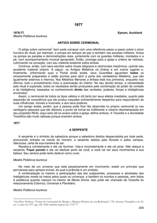 204
1977
1976-77 Epsom, Auckland
Mestre Polidorus Isurenus
ARTIGO SOBRE CERIMONIAL
O artigo sobre cerimonial1
Continue, então, com seus escritos sobre rituais religiosos e cerimoniais maçônicos, usando seu
excelente material próprio. A seguir, os Antigos Mistérios na Grécia e em outros lugares e,
finalmente, (informando que) o Portal ainda existe, seus Guardiões aguardam todos os
sinceramente preparados e estão prontos para abrir a porta dos verdadeiros Mistérios, que são
igualmente externos e internos. Nos Mistérios Menores a ênfase está nos primeiros, enquanto nos
últimos, todo o procedimento inclui a acentuação do interior. No seu devido tempo, a necessidade
pelo ritual é superada, todos os resultados sendo produzidos pela combinação do poder da vontade
e da inteligência, baseados no conhecimento direto das verdades, poderes, forças e inteligências
envolvidos.
bem pode começar com uma referência passo a passo sobre o amor
humano do ritual, por exemplo, a pompa em tempos de paz e também nas paradas militares. Inclua
na pompa as paradas e demonstrações reais, juntamente com os guardas militares, montados e a
pé, com acompanhamento musical apropriado. Então, prossiga para a igreja e ordens de nobreza,
culminando na coroação, com seu material existente sobre ambas.
Assim, o cerimonial de todos os tipos válidos é útil tanto por seus efeitos imediatos, quanto pela
expansão de consciência que ele produz naqueles suficientemente despertos para responderem às
suas influências, visíveis e invisíveis, e aos seus poderes.
Um perigo existe, porém, que a pessoa pode ficar tão absorvida no próprio cerimonial (e nas
vantagens pessoais que ele oferece) a ponto de tornar-se indiferente e mesmo desinteressada em
seu propósito REAL (aqui será útil os avisos sobre a igreja; defina ambos). A Teosofia e a Sociedade
Teosófica são muito valiosas porque ensinam ambos.
1977
A SERPENTE
A serpente é o símbolo da sabedoria porque a sabedoria desliza despercebida por toda parte,
procurando entrada na mente do homem; a serpente desliza pela floresta e pelos campos,
silenciosa, certa de sua maneira de ser.
Receba-a corretamente e ela vai iluminar. Use-a incorretamente e ela vai picar. Não ataque a
serpente. Fique parado e ela vai deslizar perto de você, e você vai ver seus movimentos e sua
beleza. Seu veneno pode tanto destruir como curar.
Mestre Polidorus Isurenus
No meio de um universo que está perpetuamente em movimento, existe um princípio que
permanece para sempre imóvel, do qual a pirâmide é um símbolo.
A contemplação (e mesmo a participação) das leis subjacentes, processos e atividades das
Inteligências revela os meios pelos quais os universos, e também os mundos e pessoas, vem todos
à existência quando nascem no interior da Mente Divina. Isso pode ser chamado de Teosofia do
relacionamento Cósmico, Universal e Planetário.
Mestre Polidorus Isurenus
1 Geoffrey Hodson, “Fontes de Cerimonial do Mundo e Máxima Eficácia em sua Realização”, The American Theosophist, vol. 65,
no. 5, maio de 1977, pg. 128. Vide também registro de 17.07.77.
 