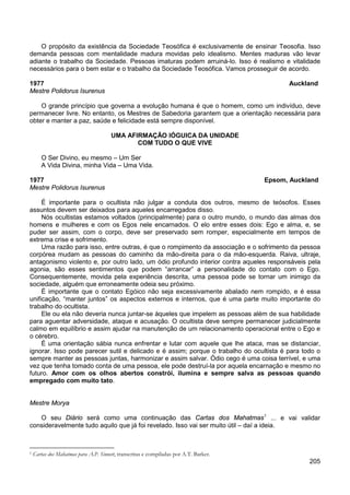 205
O propósito da existência da Sociedade Teosófica é exclusivamente de ensinar Teosofia. Isso
demanda pessoas com mentalidade madura movidas pelo idealismo. Mentes maduras vão levar
adiante o trabalho da Sociedade. Pessoas imaturas podem arruiná-lo. Isso é realismo e vitalidade
necessários para o bem estar e o trabalho da Sociedade Teosófica. Vamos prosseguir de acordo.
1977 Auckland
Mestre Polidorus Isurenus
O grande princípio que governa a evolução humana é que o homem, como um indivíduo, deve
permanecer livre. No entanto, os Mestres de Sabedoria garantem que a orientação necessária para
obter e manter a paz, saúde e felicidade está sempre disponível.
UMA AFIRMAÇÃO IÓGUICA DA UNIDADE
COM TUDO O QUE VIVE
O Ser Divino, eu mesmo – Um Ser
A Vida Divina, minha Vida – Uma Vida.
1977 Epsom, Auckland
Mestre Polidorus Isurenus
É importante para o ocultista não julgar a conduta dos outros, mesmo de teósofos. Esses
assuntos devem ser deixados para aqueles encarregados disso.
Nós ocultistas estamos voltados (principalmente) para o outro mundo, o mundo das almas dos
homens e mulheres e com os Egos nele encarnados. O elo entre esses dois: Ego e alma, e, se
puder ser assim, com o corpo, deve ser preservado sem romper, especialmente em tempos de
extrema crise e sofrimento.
Uma razão para isso, entre outras, é que o rompimento da associação e o sofrimento da pessoa
corpórea mudam as pessoas do caminho da mão-direita para o da mão-esquerda. Raiva, ultraje,
antagonismo violento e, por outro lado, um ódio profundo interior contra aqueles responsáveis pela
agonia, são esses sentimentos que podem “arrancar” a personalidade do contato com o Ego.
Consequentemente, movida pela experiência descrita, uma pessoa pode se tornar um inimigo da
sociedade, alguém que erroneamente odeia seu próximo.
É importante que o contato Egóico não seja excessivamente abalado nem rompido, e é essa
unificação, “manter juntos” os aspectos externos e internos, que é uma parte muito importante do
trabalho do ocultista.
Ele ou ela não deveria nunca juntar-se àqueles que impelem as pessoas além de sua habilidade
para aguentar adversidade, ataque e acusação. O ocultista deve sempre permanecer judicialmente
calmo em equilíbrio e assim ajudar na manutenção de um relacionamento operacional entre o Ego e
o cérebro.
É uma orientação sábia nunca enfrentar e lutar com aquele que lhe ataca, mas se distanciar,
ignorar. Isso pode parecer sutil e delicado e é assim; porque o trabalho do ocultista é para todo o
sempre manter as pessoas juntas, harmonizar e assim salvar. Ódio cego é uma coisa terrível, e uma
vez que tenha tomado conta de uma pessoa, ele pode destruí-la por aquela encarnação e mesmo no
futuro. Amor com os olhos abertos constrói, ilumina e sempre salva as pessoas quando
empregado com muito tato.
Mestre Morya
O seu Diário será como uma continuação das Cartas dos Mahatmas1
... e vai validar
consideravelmente tudo aquilo que já foi revelado. Isso vai ser muito útil – daí a ideia.
1 Cartas dos Mahatmas para A.P. Sinnett, transcritas e compiladas por A.T. Barker.
 