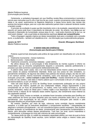 206
Mestre Polidorus Isurenus
[Comunicação para Sandra]
Certamente, a verdadeira linguagem em que Geoffrey recebe Meus ensinamentos é somente o
veículo para instruções que Eu dou a ele fora de seu corpo, quando conversamos sobre todas essas
ideias e, às vezes, examinamos os Registros Akáshicos, e dessa forma dentro das mentes dos
autores dos tempos antigos, para ver o que eles realmente queriam dizer e estavam tentando revelar
e também ocultar.
O princípio de ocultação é quase que tão importante como o da revelação, especialmente onde o
assunto em pauta pode levar à descoberta da obtenção de poder. No entanto, isso tinha que ser
colocado à disposição da humanidade, porque essa é a lei – você pode chamá-la de lei da Luz, se
você assim desejar – sob a qual todas as descobertas espirituais devem ser compartilhadas.
Toda a linguagem sagrada originou-se dessa necessidade dual para a revelação sob a pressão
da lei, e ocultamento – também em obediência à lei – da informação que é potencialmente perigosa.
Janeiro de 1977 Onerahi, Whangarei, Northland
Mestre Polidorus Isurenus
O SIDDHI SIBILINO [VIDÊNCIA]
(Comunicação para Sandra para O Diário)
Poderes supernormais alcançados pela prática de ioga podem ser classificados em uma de três
ordens:
1. Totalmente inconsciente – transe mediúnico;
2. Semiconsciente – mediunidade;
3. Totalmente consciente, conversas relatadas – poder sibilino.
Na última dessas três, a comunicação é feita diretamente às mentes superior e inferior do
recipiendário que se encontra completamente desperto e consciente, sabendo perfeitamente o
processo que está ocorrendo e participando deliberadamente dele.
A palavra sibila, assim usada, veio a ser mal interpretada sendo mesmo usada para descrever
certo estado de pessoa mentalmente retardada. Ainda que isso possa ter sido verdadeiro, ou
parcialmente verdadeiro, de algumas das sibilas mais públicas dos tempos antigos, ela não era nem
é em nenhum sentido, mesmo levemente verdadeira, como uma descrição de um iogue-sibilino
avançado, porque ele – como é sempre o caso com Geoffrey – recebe claramente em sua mente,
e então em seu cérebro, cada ideia e mesmo palavra que é comunicada a ele por um colega iogue
da mesma estatura, ou por um Adepto.
Visto sob esse ângulo, os livros de Geoffrey foram corretamente publicados em seu próprio
nome, porque ele mesmo, ajudado por seu Colaborador Adepto, chegou Egoicamente a uma
compreensão de um fluxo de pensamentos, ou melhor, entra num estado iluminado e, ajudado
quando necessário, traduz as ideias para o melhor inglês a sua disposição no momento em sua
mente formal, e depois de ter realizado esses siddhis ióguicos, dita verbalmente esse material ao
seu registrador pessoal.
Em alguns casos, muitos na verdade, as verdades foram tornadas conhecidas para Geoffrey em
vidas anteriores de forma que esse despertar para sua mente consciente nesta vida é, ao menos
parcialmente, uma recuperação de seu próprio conhecimento alcançado pelo estudo e pela
educação filosófica em encarnações anteriores.
No entanto, Geoffrey, por meio de ioga, coloca-se numa condição ióguica mentalmente
receptiva, e é então que os Instrutores despertam o conhecimento escolhido – interpretações de
alegorias e símbolos principalmente – em sua consciência Egóica quando necessário. Eles auxiliam
também ajudando na transferência de ideias, primeiramente para pensamentos fundamentados e,
depois, para alocuções verbais desses pensamentos. Tudo isso, por sinal, ocorre instantânea e
constantemente, e prossegue do início até o término de cada comunicação.
Tal, desse ponto de vista, é o siddhi da verdadeira capacidade sibilina, por meio da qual os livros
de interpretação de Geoffrey foram escritos, como também certos artigos e mesmo notas para
palestras.
 