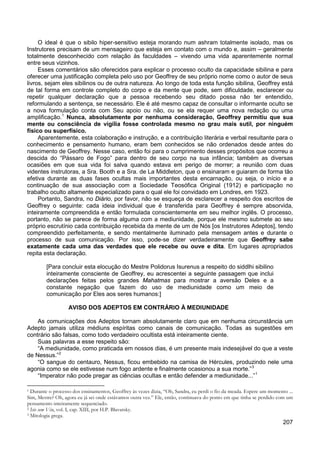 207
O ideal é que o sibilo hiper-sensitivo esteja morando num ashram totalmente isolado, mas os
Instrutores precisam de um mensageiro que esteja em contato com o mundo e, assim – geralmente
totalmente desconhecido com relação às faculdades – vivendo uma vida aparentemente normal
entre seus vizinhos.
Esses comentários são oferecidos para explicar o processo oculto da capacidade sibilina e para
oferecer uma justificação completa pelo uso por Geoffrey de seu próprio nome como o autor de seus
livros, sejam eles sibilinos ou de outra natureza. Ao longo de toda esta função sibilina, Geoffrey está
de tal forma em controle completo do corpo e da mente que pode, sem dificuldade, esclarecer ou
repetir qualquer declaração que a pessoa recebendo seu ditado possa não ter entendido,
reformulando a sentença, se necessário. Ele é até mesmo capaz de consultar o informante oculto se
a nova formulação conta com Seu apoio ou não, ou se ela requer uma nova redação ou uma
amplificação.1
Aparentemente, esta colaboração e instrução, e a contribuição literária e verbal resultante para o
conhecimento e pensamento humano, eram bem conhecidos se não ordenados desde antes do
nascimento de Geoffrey. Nesse caso, então foi para o cumprimento desses propósitos que ocorreu a
descida do “Pássaro de Fogo” para dentro de seu corpo na sua infância; também as diversas
ocasiões em que sua vida foi salva quando estava em perigo de morrer; a reunião com duas
videntes instrutoras, a Sra. Booth e a Sra. de La Middleton, que o ensinaram e guiaram de forma tão
efetiva durante as duas fases ocultas mais importantes desta encarnação, ou seja, o início e a
continuação de sua associação com a Sociedade Teosófica Original (1912) e participação no
trabalho oculto altamente especializado para o qual ele foi convidado em Londres, em 1923.
Nunca, absolutamente por nenhuma consideração, Geoffrey permitiu que sua
mente ou consciência de vigília fosse controlada mesmo no grau mais sutil, por ninguém
físico ou superfísico.
Portanto, Sandra, no Diário, por favor, não se esqueça de esclarecer a respeito dos escritos de
Geoffrey o seguinte: cada ideia individual que é transferida para Geoffrey é sempre absorvida,
inteiramente compreendida e então formulada conscientemente em seu melhor inglês. O processo,
portanto, não se parece de forma alguma com a mediunidade, porque ele mesmo submete ao seu
próprio escrutínio cada contribuição recebida da mente de um de Nós [os Instrutores Adeptos], tendo
compreendido perfeitamente, e sendo mentalmente iluminado pela mensagem antes e durante o
processo de sua comunicação. Por isso, pode-se dizer verdadeiramente que Geoffrey sabe
exatamente cada uma das verdades que ele recebe ou ouve e dita. Em lugares apropriados
repita esta declaração.
[Para concluir esta elocução do Mestre Polidorus Isurenus a respeito do siddlhi sibilino
inteiramente consciente de Geoffrey, eu acrescentei a seguinte passagem que inclui
declarações feitas pelos grandes Mahatmas para mostrar a aversão Deles e a
constante negação que fazem do uso de mediunidade como um meio de
comunicação por Eles aos seres humanos:]
AVISO DOS ADEPTOS EM CONTRÁRIO À MEDIUNIDADE
As comunicações dos Adeptos tornam absolutamente claro que em nenhuma circunstância um
Adepto jamais utiliza médiuns espíritas como canais de comunicação. Todas as sugestões em
contrário são falsas, como todo verdadeiro ocultista está inteiramente ciente.
Suas palavras a esse respeito são:
“A mediunidade, como praticada em nossos dias, é um presente mais indesejável do que a veste
de Nessus.”2
“O sangue do centauro, Nessus, ficou embebido na camisa de Hércules, produzindo nele uma
agonia como se ele estivesse num fogo ardente e finalmente ocasionou a sua morte.”3
“Imperator não pode pregar as ciências ocultas e então defender a mediunidade...”1
1 Durante o processo dos ensinamentos, Geoffrey às vezes dizia, “Oh, Sandra, eu perdi o fio da meada. Espere um momento ...
Sim, Mestre? Oh, agora eu já sei onde estávamos outra vez.” Ele, então, continuava do ponto em que tinha se perdido com um
pensamento inteiramente sequenciado.
2 Isis sem Véu, vol. I, cap. XIII, por H.P. Blavatsky.
3 Mitologia grega.
 