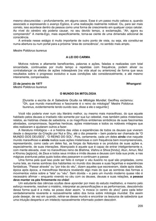 209
mesmo obscurecidas – profundamente, em alguns casos. Esse é um passo muito valioso e, quando
associado e expressando o avanço Egóico, é uma realização realmente notável. Ou, para ser mais
correto, isso acontece dentro da pessoa como uma forma de crescimento em qualquer corpo celular.
Ao nível do cérebro ela poderia causar, no seu devido tempo, a exclamação, “Ah, agora eu
compreendo!” A mente-Ego, mais especificamente, torna-se ciente de uma dimensão adicional de
consciência.
A entrada nesse estágio é muito importante de outro ponto de vista, ou seja, ela constitui-se
numa abertura ou num portal para a próxima “área de consciência”, no sentido mais amplo.
Mestre Polidorus Isurenus
A LEI DO CARMA
Motivos nobres e altamente beneficentes, palavras e ações, faladas e realizadas com total
sinceridade, continuadas por muito tempo e repetidas com frequência, podem aliviar ou
contrabalançar os efeitos de ações indesejáveis [na vida atual ou anteriores] de forma que seus
resultados sobre o progresso evolutivo e suas condições são consideravelmente, e até mesmo
inteiramente, compensados.
23 de janeiro de 1977 Whangarei
Mestre Polidorus Isurenus
O MUNDO DA MITOLOGIA
[Durante a escrita de A Sabedoria Oculta na Mitologia Mundial, Geoffrey exclamou:
“Oh, que mundo maravilhoso e fascinante é o reino da mitologia!” Mestre Polidorus
Isurenus, evidentemente tendo ouvido isso, disse a ele o seguinte:]
Você não poderia viver num céu literário melhor, ou mesmo mais maravilhoso, do que aquele
habitado pelos deuses e irradiado não somente por sua luz celestial, mas também pelos misteriosos
relatos, as histórias cheias de sabedoria, e os magníficos emblemas simbólicos de suas fascinantes
atividades, compromissos, façanhas heróicas, ações misteriosas e todos os notáveis milagres que
eles realizaram e ajudaram outros a fazer.
A literatura mitológica – e a história das vidas e experiências de todos os deuses que viveram
desde o despontar da Criação por Nut e Shu, até o dia presente – bem poderia ser chamada de “O
MUNDO DOS DEUSES”, “O REINO DO SOL”. Pois, certamente, cada um deles ainda vive naquele
mundo maravilhoso e ainda realiza suas ações misteriosas e com frequência bem incompreensíveis,
representando, como cada um deles faz, as forças da Natureza e os produtos de suas ações e,
especialmente, de suas interações. Abençoado é aquele que é capaz de entrar inteligentemente e,
com mente elevada, viver no maravilhoso reino de Brahma, Vishnu e Shiva [hindu]; Atun, Amun, Mut
e Khonsu [egípcio], de Zeus e todos seus irmãos e irmãs deuses e deusas com toda sua prole, e nas
mágicas aventuras pelas quais todos eles passaram e continuam a passar.
Uma forma pela qual isso pode ser feito é romper o véu ilusório no qual são projetadas, como
numa tela, as meras sombras dos habitantes no mundo dos deuses e suas façanhas e experiências
fantásticas. “Passar através” ou “por trás do véu”, dizem aqueles que escreveram, idade após idade,
época após época, a maravilhosa literatura revelando algo mais do que as sombras das formas e
movimentos vistos sobre a “tela” ou “véu”. Sem dúvida – e para um mundo moderno quase não é
necessário afirmar – enquanto vivendo no céu com os deuses, deusas e suas relações, a pessoa
deve manter os pés firmemente no chão!
Um estudante das ciências ocultas deve aprender por meio do estudo meditativo, e mesmo pelo
esforço reverente, resolver o mistério, interpretar as personificações e as performances, descobrindo
dessa forma qual é a meta, se posso dizer assim, “a mosca (o centro do alvo)” para cada leitor
verdadeiramente reverente e razoavelmente sábio dos livros sobre mitologia mundial. Ele assim
pode desejar, de vez em quando, retirar-se desse mundo e encontrar os tesouros de sabedoria que
uma intuição desperta e um intelecto razoavelmente informado podem descobrir.
 