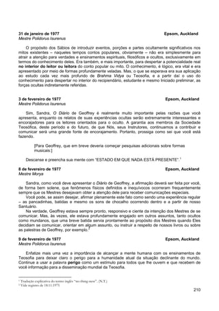210
31 de janeiro de 1977 Epsom, Auckland
Mestre Polidorus Isurenus
O propósito dos Sábios de introduzir eventos, porções e partes ocultamente significativos nos
mitos existentes – naqueles tempos contos populares, obviamente – não era simplesmente para
atrair a atenção para verdades e ensinamentos espirituais, filosóficos e ocultos, exclusivamente em
termos do conhecimento deles. Era também, e mais importante, para despertar a potencialidade real
no interior do leitor ou leitora do conto popular ou mito. O conhecimento, é lógico, era vital e era
apresentado por meio de formas profundamente veladas. Mas, o que se esperava era sua aplicação
ao estudo cada vez mais profundo de Brahma Vidya ou Teosofia, e a partir daí o uso do
conhecimento para despertar no interior do recipiendário, estudante e mesmo Iniciado preliminar, as
forças ocultas indiretamente referidas.
3 de fevereiro de 1977 Epsom, Auckland
Mestre Polidorus Isurenus
Sim, Sandra, O Diário de Geoffrey é realmente muito importante pelas razões que você
apresenta, enquanto os relatos de suas experiências ocultas serão extremamente interessantes e
encorajadores para os leitores orientados para o oculto. A garantia aos membros da Sociedade
Teosófica, deste período e do futuro, de que Nós, seus Instrutores, continuamos a contribuir e
comunicar será uma grande fonte de encorajamento. Portanto, prossiga como sei que você está
fazendo.
[Para Geoffrey, que em breve deveria começar pesquisas adicionais sobre formas
musicais:]
Descanse e preencha sua mente com “ESTADO EM QUE NADA ESTÁ PRESENTE”.1
8 de fevereiro de 1977 Epsom, Auckland
Mestre Morya
Sandra, como você deve apresentar o Diário de Geoffrey, a afirmação deverá ser feita por você,
de forma bem solene, que fenômenos físicos definidos e inequívocos ocorreram frequentemente
sempre que os Mestres desejavam obter a atenção dele para receber comunicações especiais.
Você pode, se assim desejar, afirmar plenamente este fato como sendo uma experiência regular
– as pancadinhas, batidas e mesmo os sons de chocalho ocorrendo dentro e a partir de nosso
Santuário.
Na verdade, Geoffrey estava sempre pronto, responsivo e ciente da intenção dos Mestres de se
comunicar. Mas, às vezes, ele estava profundamente engajado em outros assuntos, tanto ocultos
como mundanos, que uma breve batida servia prontamente ao propósito dos Mestres quando Eles
decidiam se comunicar, orientar em algum assunto, ou instruir a respeito de nossos livros ou sobre
as palestras de Geoffrey, por exemplo.2
9 de fevereiro de 1977 Epsom, Auckland
Mestre Polidorus Isurenus
Enfatize mais uma vez a importância de alcançar a mente humana com os ensinamentos de
Teosofia para deixar claro o perigo para a humanidade atual da situação declinante do mundo.
Continue a usar a palavra perigo como um estímulo para todos que lhe ouvem e que recebem de
você informação para a disseminação mundial da Teosofia.
1 Tradução explicativa do termo inglês “no-thing-ness”. (N.T.)
2 Vide registro de 18.11.1975
 