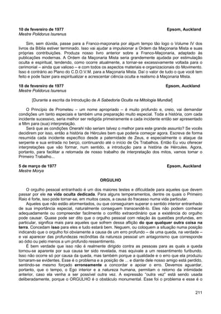 211
10 de fevereiro de 1977 Epsom, Auckland
Mestre Polidorus Isurenus
Sim, sem dúvida, passe para a Franco-maçonaria por algum tempo tão logo o Volume IV dos
livros da Bíblia estiver terminado. Isso vai ajudar a impulsionar a Ordem da Maçonaria Mista e suas
próprias contribuições. Produza nosso livro anterior sobre a Franco-Maçonaria, adaptado às
publicações modernas. A Ordem da Maçonaria Mista seria grandemente ajudada por estimulação
oculta e espiritual, tendendo, como ocorre atualmente, a tornar-se excessivamente voltada para o
cerimonial – ainda que valioso – e com todos os aspectos materiais e organizacionais do Movimento.
Isso é contrário ao Plano do C.D.O.V.M. para a Maçonaria Mista. Daí o valor de tudo o que você tem
feito e pode fazer para espiritualizar e acrescentar ciência oculta e realismo à Maçonaria Mista.
18 de fevereiro de 1977 Epsom, Auckland
Mestre Polidorus Isurenus
[Durante a escrita da Introdução de A Sabedoria Oculta na Mitologia Mundial]
O Princípio de Prometeu – um nome apropriado – é muito profundo e, creio, vai demandar
condições um tanto especiais e também uma preparação muito especial. Toda a história, com cada
incidente sucessivo, seria melhor ser redigida primeiramente e cada incidente então ser apresentado
a Mim para (sua) interpretação.
Será que as condições Onerahi não seriam talvez o melhor para este grande assunto? Se vocês
decidirem por isso, então a história de Hércules bem que poderia começar agora. Escreva de forma
resumida cada incidente específico desde a paternidade de Zeus, e especialmente o ataque da
serpente e sua entrada no berço, continuando até o início de Os Trabalhos. Então Eu vou oferecer
interpretações que vão formar, num sentido, a introdução para a história de Hércules. Agora,
portanto, para facilitar a retomada de nosso trabalho de interpretação dos mitos, vamos tomar o
Primeiro Trabalho...
5 de março de 1977 Epsom, Auckland
Mestre Morya
ORGULHO
O orgulho pessoal entranhado é um dos maiores testes e dificuldade para aqueles que devem
passar por ele na vida oculta dedicada. Para alguns temperamentos, dentre os quais o Primeiro
Raio é forte, isso pode tornar-se, em muitos casos, a causa do fracasso numa vida particular.
Aqueles que não estão atormentados, ou que conseguiram superar o sentido interior entranhado
de sua importância especial, naturalmente conseguem transcendê-lo. Eles não podem conhecer
adequadamente ou compreender facilmente o conflito extraordinário que a existência do orgulho
pode causar. Quase pode ser dito que o orgulho pessoal com relação às questões profundas, em
particular, significa mais para aqueles que sofrem dessa aflição do que qualquer outra coisa na
terra. Concedam isso para eles e tudo estará bem. Neguem, ou coloquem a situação numa posição
indicando que o orgulho foi obviamente a causa de um erro profundo – de uma queda, na verdade –
e vai aparecer das profundezas recônditas da natureza pessoal um antagonismo que corresponde
ao ódio ou pelo menos a um profundo ressentimento.
É bem verdade que isso não é realmente dirigido contra as pessoas para as quais a queda
tornou-se aparente por sua causa ter sido revelada, mas equivale a um ressentimento furibundo.
Isso não ocorre só por causa da queda, mas também porque a qualidade e o erro que ela produziu
tornaram-se evidentes. Esse é o problema e a posição de ... e diante dele nosso amigo está perdido,
sentindo-se mesmo forçado erroneamente a concordar e apoiar o erro. Devemos aguardar,
portanto, que o tempo, o Ego interior e a natureza humana, permitam o retorno da intimidade
anterior, caso ela venha a ser possível outra vez. A expressão “outra vez” está sendo usada
deliberadamente, porque o ORGULHO é o obstáculo monumental. Esse foi o problema e esse é o
 