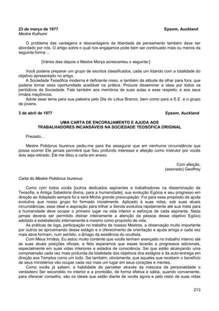 213
23 de março de 1977 Epsom, Auckland
Mestre Kuthumi
O problema das vantagens e desvantagens da liberdade de pensamento também deve ser
abordado por nós. O artigo sobre o qual nos engajamos pode bem ser continuado mais ou menos da
seguinte forma ...
[Vários dias depois o Mestre Morya acrescentou o seguinte:]
Você poderia preparar um grupo de escritos classificados, cada um lidando com a totalidade do
objetivo apresentado no artigo.
A Sociedade Teosófica moderna é deficiente nisso, e também da atitude de olhar para fora, que
poderia tornar essa oportunidade aceitável na prática. Procure disseminar a ideia por todos os
periódicos da Sociedade. Fale também aos membros de suas aulas a esse respeito, e aos seus
irmãos maçônicos.
Adote esse tema para sua palestra pelo Dia do Lótus Branco, bem como para a E.E. e o grupo
de jovens.
3 de abril de 1977 Epsom, Auckland
UMA CARTA DE ENCORAJAMENTO E AJUDA AOS
TRABALHADORES INCANSÁVEIS NA SOCIEDADE TEOSÓFICA ORIGINAL
Prezado...
Mestre Polidorus Isurenus pediu-me para lhe assegurar que em nenhuma circunstância que
possa ocorrer Ele jamais permitirá que Seu profundo interesse e afeição como Instrutor por vocês
dois seja retirado. Ele me ditou a carta em anexo.
Com afeição,
(assinado) Geoffrey
Carta do Mestre Polidorus Isurenus
Como com todos vocês [outros dedicados aspirantes e trabalhadores na disseminação da
Teosofia, a Antiga Sabedoria divina, para a humanidade], sua evolução Egóica e seu progresso em
direção ao Adeptado sempre foi e será Minha grande preocupação. Foi para esse propósito de ajuda
evolutiva que nosso grupo foi formado inicialmente. Aplicado à suas vidas, sob suas atuais
circunstâncias, esse ideal e aspiração para trilhar a Senda evolutiva rapidamente até sua meta para
a humanidade deve ocupar o primeiro lugar na vida interior e esforços de cada aspirante. Nada
jamais deveria ser permitido distrair inteiramente a atenção da pessoa desse objetivo Egóico
adotado e estabelecido internamente e mesmo como propósito de vida.
As práticas de ioga, participação no trabalho de nossos Mestres, a observação muito importante
por outros se aproximando desse estágio e o oferecimento de orientação e ajuda amiga e cada vez
mais ativa formam, num sentido, o âmago da existência do ocultista.
Com Meus Irmãos, Eu estou muito contente que vocês tenham avançado no trabalho interno até
as suas atuais posições oficiais, e Nós esperamos que essas levarão a progressos adicionais,
especialmente em suas vidas interiores e estados de consciência. Sei que estão alcançando uma
compreensão cada vez mais profunda da totalidade dos objetivos dos estágios e da auto-entrega em
direção aos Templos como um todo. Sei também, obviamente, que aqueles que recebem o benefício
de seus ministérios vão ocupar cada vez mais um lugar em seus corações e mentes.
Como vocês já sabem, a habilidade de perceber através da máscara da personalidade o
verdadeiro Ser escondido no interior e a prontidão, de forma efetiva e sábia, quando conveniente,
para oferecer conselho, são os ideais que estão diante de vocês agora e pelo resto de suas vidas
 