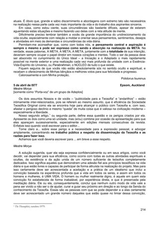 214
atuais. É óbvio que, grande e sábio discernimento e abordagens com extremo tato são necessários
na realização nessa parte cada vez mais importante da vida e do trabalho dos aspirantes sinceros.
Em casa, como estou ciente, suas circunstâncias são bastante difíceis, apesar de estarem
aguentando estas situações e mesmo fazendo uso delas com a reta atitude de mente.
Dificilmente preciso lembrar também a vocês da grande importância do unidirecionamento da
vida oculta, especialmente com relação a moldar e orientar seus pensamentos, sentimentos, desejos
e atividades em meio às demandas e circunstâncias da vida diária.
Permitam-me aconselhar que, como com todos nós, o pensamento central e aspiração é
sempre o mesmo e pode ser expresso como sendo a absorção na realização da META. Na
verdade, essas palavras, A META, A META, A META, juntamente com a totalidade de sua intenção,
deveriam sempre ocupar o papel diretor em nossos corações e mentes. Todo o ser da pessoa deve
ser absorvido no cumprimento do Único Ideal – a Iniciação e o Adeptado o mais rapidamente
possível na mente exterior e uma realização cada vez mais profunda da unidade com a Essência-
Vida-Espírito do Universo, ou Parabrahman, o NÚCLEO de tudo o que existe.
Fiquem seguros de que vocês não estão absolutamente sós no sentido oculto e espiritual, e
recebam o oferecimento de Minhas bênçãos e melhores votos para sua felicidade e progresso.
Calorosamente e com Minha proteção,
Polidorus Isurenus
5 de abril de l977 Epsom, Auckland
Mestre Morya
[somente como “Porta-voz” de um grupo de Adeptos]
Os dois assuntos Nossos e de vocês – “publicidade para a Teosofia” e “andarilhos” – estão
intimamente inter-relacionados, pois se referem ao mesmo assunto, que é eficiência da Sociedade
Teosófica Original como ela se encontra hoje para alcançar o público com Teosofia e, com isso,
afastar o perigoso declínio e mesmo “queda” de muita coisa que é valiosa na civilização moderna –
especialmente a liberdade.
Nosso segundo artigo,1
Torne claro a... sobre esse perigo e a necessidade para a expressão pessoal, e advogar
amplamente, concentrando no trabalho público a respeito da disseminação da Teosofia e as
razões para fazer isso.
ou segunda parte, define essa questão e os perigos criados por ela.
Apresente os dois como uma só unidade, mas (e/ou) combine por ocasião da apresentação para que
eles apareçam sucessivamente, especialmente em edições mensais consecutivas da revista.
Enfatize isso quando você escrever para o editor...
Achamos que você deveria escrever para ... em breve a esse respeito.
Mestre Morya
A solução sugerida, quer ela seja expressa confidencialmente ou em seus artigos, como você
decidir, vai depender para sua eficiência, como ocorre com todas as outras atividades espirituais e
ocultas, da existência e da ação unida de um número suficiente de teósofos completamente
dedicados. Isso significa aqueles que demonstram uma adesão fiel aos princípios teosóficos na vida
diária e que estão livres e capazes de participar de forma altruísta na realização do projeto. Mas para
isso certamente deve ser acrescentada a aceitação e a prática de um idealismo que inclui a
convicção baseada na experiência profunda que a vida em todos os seres, e assim em todos os
homens e mulheres, é UMA VIDA. O homem ou mulher realmente digno, é aquele em quem esta
convicção foi estabelecida de forma inabalável, por experiência direta, e que é preservada pela
meditação diária. Ele ou ela, consequentemente, conclui que nenhum outro modo de vida vale a
pena ser vivido a não ser o de ajudar, curar e guiar seu próximo em direção e ao longo da Senda do
conhecimento da Teosofia. Essas são as pessoas com que se pode depender e a elas certamente
deve ser acrescentado um grande número daqueles que estão quase no limiar dessa convicção,
1 The Theosophist, outubro 1979.
 