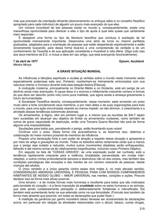 215
mas que precisam da orientação eficiente (direcionamento no enfoque sábio e no conselho filosófico
apropriado para cada indivíduo) de alguém um pouco mais avançado do que eles.
Um número incontável de tais pessoas existe no mundo e, consequentemente, existe uma
maravilhosa oportunidade para oferecer a eles o tipo de ajuda à qual eles quase que certamente
iriam responder.
É desejável uma forma ou tipo de literatura teosófica que conduza à aceitação de tal
oportunidade imensamente importante. Desenvolva uma série de livros ou mesmo panfletos
graduados, adaptados para a orientação de pessoas que estão despertando espiritualmente e estão
sinceramente buscando, para dessa forma levá-los a uma compreensão da verdade e de um
conhecimento de Teosofia e de sua aplicação consistente e invariável à vida diária. (Diga tudo isso
aos seus membros da E.E. e inclua a ideia em seu artigo, que está avançando favoravelmente).
7 de abril de 1977 Epsom, Auckland
Mestre Morya
A GRAVE SITUAÇÃO MUNDIAL
As influências e bênçãos espirituais e ocultas já vertidas sobre o mundo neste momento serão
especialmente poderosas este ano. Portanto, mantenham-se intimamente sintonizados com sua
natureza interior e Conosco durante toda esta estação festiva [Páscoa].
A civilização moderna, principalmente no Oriente Médio e no Ocidente, está em perigo de um
declínio ainda mais acentuado. A causa disso é o enorme e infelizmente crescente número e formas
do que deve ser descrito (entre nós) como pura maldade, que agora existe e ameaça gravemente o
futuro da humanidade.
A Sociedade Teosófica deveria, consequentemente, nesse momento, estar enviando um aviso
muito sério e forte conclamando seus membros, e por meio deles e de suas organizações para todo
o mundo, para uma ação sincronizada visando ao menos impedir, se não diminuir, o crescimento e a
atividade dessas tendências sobremodo adversas.
Os armamentos, é lógico, vêm em primeiro lugar e, a menos que as reuniões de SALT sejam
bem sucedidas em alcançar seu objetivo de limitar os armamentos nucleares, como também de
outros de grave capacidade de destruição, então uma Terceira Guerra Mundial não será de forma
alguma uma impossibilidade.
Saudações para todos que, percebendo o perigo, estão levantando suas vozes!
Continue com o aviso. Desta forma nós aconselhamos e, ao fazermos isso, obtemos a
colaboração do maior número possível de membros de influência.
Prepare uma declaração forte e com poder de atração a respeito dessa situação e apresente-a
por meio de artigo e gravações ao mundo. Todos os teósofos sérios certamente verão que a menos
que o perigo seja evitado e reduzido, muitos outros movimentos idealistas serão enfraquecidos,
falharão e até mesmo tornar-se-ão relativamente insignificantes, incluindo nosso Primeiro Objetivo.
Em seguida na lista de “COISAS GRAVES”, se uma expressão puder ser cunhada, está a
tendência rapidamente crescente para a violência, brutalidade, perversidade, em muitas inter-
relações, e outros crimes profundamente danosos e destrutivos não só dos corpos, mas também das
condições psicológicas das emoções e das mentes de um número crescente de pessoas, desde
crianças até adultos.
O único remédio e a única garantia contra esses dois males é, no mais elevado sentido,
CONSIDERAÇÃO AMOROSA UNIVERSAL E PESSOAL PARA COM NOSSOS COMPANHEIROS
HABITANTES DE NOSSO GLOBO – AMOR UNIVERSAL nas mentes, corações e ações. Procure
declarar isso da forma mais eficaz possível.
Uma terceira – e de muitas formas mais horrorosa e revoltante para todos que são motivados
pela bondade do coração – é a feroz imposição da crueldade sobre os seres humanos e os animais,
que está sendo cuidadosamente planejada e deliberadamente fortalecida e intensificada. Ela
também está aumentando tanto na sua extensão como na sua ferocidade. (Formule isso também da
forma mais atraente que possível, em todas as declarações que puder fazer.)
A maldição da ganância por ganho monetário talvez devesse ser acrescentada às declarações
acima, em particular em relação às atividades relacionadas com o álcool, tabaco, outras drogas,
 