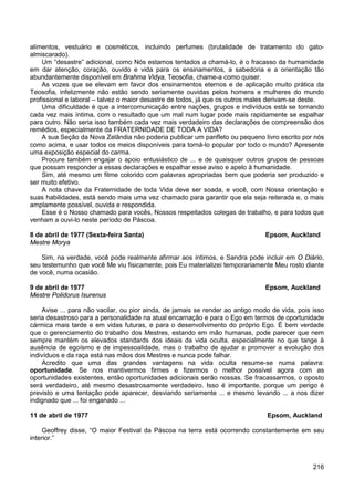 216
alimentos, vestuário e cosméticos, incluindo perfumes (brutalidade de tratamento do gato-
almiscarado).
Um “desastre” adicional, como Nós estamos tentados a chamá-lo, é o fracasso da humanidade
em dar atenção, coração, ouvido e vida para os ensinamentos, a sabedoria e a orientação tão
abundantemente disponível em Brahma Vidya, Teosofia, chame-a como quiser.
As vozes que se elevam em favor dos ensinamentos eternos e de aplicação muito prática da
Teosofia, infelizmente não estão sendo seriamente ouvidas pelos homens e mulheres do mundo
profissional e laboral – talvez o maior desastre de todos, já que os outros males derivam-se deste.
Uma dificuldade é que a intercomunicação entre nações, grupos e indivíduos está se tornando
cada vez mais íntima, com o resultado que um mal num lugar pode mais rapidamente se espalhar
para outro. Não seria isso também cada vez mais verdadeiro das declarações de compreensão dos
remédios, especialmente da FRATERNIDADE DE TODA A VIDA?
A sua Seção da Nova Zelândia não poderia publicar um panfleto ou pequeno livro escrito por nós
como acima, e usar todos os meios disponíveis para torná-lo popular por todo o mundo? Apresente
uma exposição especial do carma.
Procure também engajar o apoio entusiástico de ... e de quaisquer outros grupos de pessoas
que possam responder a essas declarações e espalhar esse aviso e apelo à humanidade.
Sim, até mesmo um filme colorido com palavras apropriadas bem que poderia ser produzido e
ser muito efetivo.
A nota chave da Fraternidade de toda Vida deve ser soada, e você, com Nossa orientação e
suas habilidades, está sendo mais uma vez chamado para garantir que ela seja reiterada e, o mais
amplamente possível, ouvida e respondida.
Esse é o Nosso chamado para vocês, Nossos respeitados colegas de trabalho, e para todos que
venham a ouvi-lo neste período de Páscoa.
8 de abril de 1977 (Sexta-feira Santa) Epsom, Auckland
Mestre Morya
Sim, na verdade, você pode realmente afirmar aos íntimos, e Sandra pode incluir em O Diário,
seu testemunho que você Me viu fisicamente, pois Eu materializei temporariamente Meu rosto diante
de você, numa ocasião.
9 de abril de 1977 Epsom, Auckland
Mestre Polidorus Isurenus
Avise ... para não vacilar, ou pior ainda, de jamais se render ao antigo modo de vida, pois isso
seria desastroso para a personalidade na atual encarnação e para o Ego em termos de oportunidade
cármica mais tarde e em vidas futuras, e para o desenvolvimento do próprio Ego. É bem verdade
que o gerenciamento do trabalho dos Mestres, estando em mão humanas, pode parecer que nem
sempre mantém os elevados standards dos ideais da vida oculta, especialmente no que tange à
ausência de egoísmo e de impessoalidade, mas o trabalho de ajudar a promover a evolução dos
indivíduos e da raça está nas mãos dos Mestres e nunca pode falhar.
Acredito que uma das grandes vantagens na vida oculta resume-se numa palavra:
oportunidade. Se nos mantivermos firmes e fizermos o melhor possível agora com as
oportunidades existentes, então oportunidades adicionais serão nossas. Se fracassarmos, o oposto
será verdadeiro, até mesmo desastrosamente verdadeiro. Isso é importante, porque um perigo é
previsto e uma tentação pode aparecer, desviando seriamente ... e mesmo levando ... a nos dizer
indignado que ... foi enganado ...
11 de abril de 1977 Epsom, Auckland
Geoffrey disse, “O maior Festival da Páscoa na terra está ocorrendo constantemente em seu
interior.”
 
