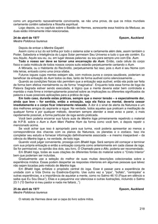 218
como um argumento razoavelmente convincente, se não uma prova, de que os mitos mundiais
certamente contêm sabedoria e filosofia espiritual.
Logo depois, ou no capítulo sobre o Bastão de Hermes, acrescente essa história da Medusa; as
duas estão intimamente inter-relacionadas.
24 de abril de 1977 Epsom, Auckland
Mestre Polidorus Isurenus
Depois de entoar o Mantra Gayatri:
Assim como a luz do sol brilha por todo o sistema solar e certamente além dele, assim também o
Poder, Sabedoria e Inteligência do Logos Solar permeiam Seu Universo e tudo o que ele contém. Eu
sou Aquilo, Aquilo sou eu, ou, em lugar dessas palavras: eu sou para sempre uno com Ele. Aum.
Todo o nosso ser deve se tornar uma encarnação do Aum. Então, cada célula do corpo
físico e cada molécula de todos nossos corpos sutis estarão perpetuamente cantando o Aum.
A Mônada, ou o Habitante do Recôndito, perpetuamente faz isso; pois o Aum é seu Nome com
três letras, entoado como uma única sílaba.
Futuros iogues cujas mentes estejam sãs, com motivos puros e corpos saudáveis, poderiam se
beneficiar da entoação do Aum todos os dias, tanto de forma audível como silenciosamente ...
Quando as condições físicas não permitem que a entoação seja audível, então ela pode ser feita
de forma bem efetiva mentalmente ou de forma “imaginativa”. Enquanto toda essa forma de Ioga da
Palavra Sagrada estiver sendo executada, é lógico que a mente deveria estar bem controlada e
mantida o mais firme e ininterruptamente possível sobre as implicações ou diferentes significados da
palavra e suas possíveis aplicações para a prática de ioga.
Em todo caso, durante estas práticas, sempre que a menor tensão – e especialmente dor,
ainda que leve – for sentida, então a entoação, seja ela física ou mental, deveria cessar
imediatamente e o corpo ficar inteiramente relaxado. A dor é o sinal de alerta da Natureza e um
dos melhores amigos do aspirante a iogue. Na verdade, todos aqueles que praticam a meditação de
qualquer forma e por qualquer método, deveriam sempre atender a esse aviso e parar, o mais
rapidamente possível, a forma particular de ioga sendo praticada.
Você bem poderia encerrar sua futura aula de Mantra Ioga primeiramente repetindo o material
de H.P.B. sobre o Aum e Aum Mani Padme Hum da forma como você tem, e depois repetir o
mencionado acima.
Se você achar que isso é apropriado para sua turma, você poderia apresentar ao menos a
correspondência dos chacras com os planos da Natureza, os planetas e o zodíaco. Isso iria
completar seu estudo e fornecer informação definitivamente associada – e mesmo inseparável – da
ciência do Mantra Ioga e, na verdade, de todo ioga.
Quando você julgar conveniente, prossiga com Bhakti Ioga. Será sempre útil começar e terminar
com sua própria entoação e então a entoação conjunta como anteriormente em cada classe de ioga.
Se for permissível, na opinião dos dois, seu livro, O Chamado para o Alto, poderia ser recomendado.
Em Bhakti Ioga, todas as suas citações de diferentes fontes do material sobre o “Cristo Interior”
bem que poderiam ser incluídas.
Gradualmente use a seleção do melhor de suas muitas descrições colecionadas sobre a
experiência mística. Essas podem despertar as respostas interiores em algumas pessoas que talvez
não sejam tocadas pelo método de Mantra Ioga.
Em Bhakti Ioga, enfatize o propósito central do ioga. Esse é passar para a experiência de
unidade com a Vida Divina ou Essência-Espírito. Use outra vez a “pipa”, “búfalo”, “centopéia” e
outras experiências, e a importância de aquietar a mente, como no Salmo 46:10 (Fique em silêncio e
saiba que Eu Sou Deus”), Elias e a pequenina voz silenciosa e outras ilustrações, incluindo o Salmo
23:1 (“O Senhor é meu pastor e nada me faltará...”)
25 de abril de 1977 Epsom, Auckland
Mestre Polidorus Isurenus
O retrato de Hermes deve ser a capa do livro sobre mitos.
 
