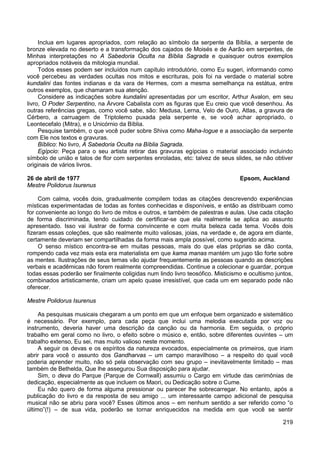 219
Inclua em lugares apropriados, com relação ao símbolo da serpente da Bíblia, a serpente de
bronze elevada no deserto e a transformação dos cajados de Moisés e de Aarão em serpentes, de
Minhas interpretações no A Sabedoria Oculta na Bíblia Sagrada e quaisquer outros exemplos
apropriados notáveis da mitologia mundial.
Todos esses podem ser incluídos num capítulo introdutório, como Eu sugeri, informando como
você percebeu as verdades ocultas nos mitos e escrituras, pois foi na verdade o material sobre
kundalini das fontes indianas e da vara de Hermes, com a mesma semelhança na estátua, entre
outros exemplos, que chamaram sua atenção.
Considere as indicações sobre kundalini apresentadas por um escritor, Arthur Avalon, em seu
livro, O Poder Serpentino, na Árvore Cabalista com as figuras que Eu creio que você desenhou. As
outras referências gregas, como você sabe, são: Medusa, Lerna, Velo de Ouro, Atlas, a gravura de
Cérbero, a carruagem de Triptolemo puxada pela serpente e, se você achar apropriado, o
Leontecefalo (Mitra), e o Unicórnio da Bíblia.
Pesquise também, o que você puder sobre Shiva como Maha-Iogue e a associação da serpente
com Ele nos textos e gravuras.
Bíblico: No livro, A Sabedoria Oculta na Bíblia Sagrada.
Egípcio: Peça para o seu artista retirar das gravuras egípcias o material associado incluindo
símbolo de união e talos de flor com serpentes enroladas, etc: talvez de seus slides, se não obtiver
originais de vários livros.
26 de abril de 1977 Epsom, Auckland
Mestre Polidorus Isurenus
Com calma, vocês dois, gradualmente compilem todas as citações descrevendo experiências
místicas experimentadas de todas as fontes conhecidas e disponíveis, e então as distribuam como
for conveniente ao longo do livro de mitos e outros, e também de palestras e aulas. Use cada citação
de forma discriminada, tendo cuidado de certificar-se que ela realmente se aplica ao assunto
apresentado. Isso vai ilustrar de forma convincente e com muita beleza cada tema. Vocês dois
fizeram essas coleções, que são realmente muito valiosas, joias, na verdade e, de agora em diante,
certamente deveriam ser compartilhadas da forma mais ampla possível, como sugerido acima.
O senso místico encontra-se em muitas pessoas, mais do que elas próprias se dão conta,
rompendo cada vez mais esta era materialista em que kama manas mantém um jugo tão forte sobre
as mentes. Ilustrações de seus temas vão ajudar frequentemente as pessoas quando as descrições
verbais e acadêmicas não forem realmente compreendidas. Continue a colecionar e guardar, porque
todas essas poderão ser finalmente coligidas num lindo livro teosófico. Misticismo e ocultismo juntos,
combinados artisticamente, criam um apelo quase irresistível, que cada um em separado pode não
oferecer.
Mestre Polidorus Isurenus
As pesquisas musicais chegaram a um ponto em que um enfoque bem organizado e sistemático
é necessário. Por exemplo, para cada peça que inclui uma melodia executada por voz ou
instrumento, deveria haver uma descrição da canção ou da harmonia. Em seguida, o próprio
trabalho em geral como no livro, o efeito sobre o músico e, então, sobre diferentes ouvintes – um
trabalho extenso, Eu sei, mas muito valioso neste momento.
A seguir os devas e os espíritos da natureza evocados, especialmente os primeiros, que iriam
abrir para você o assunto dos Gandharvas – um campo maravilhoso – a respeito do qual você
poderia aprender muito, não só pela observação com seu grupo – inevitavelmente limitado – mas
também de Bethelda, Que lhe assegurou Sua disposição para ajudar.
Sim, o deva do Parque (Parque de Cornwall) assumiu o Cargo em virtude das cerimônias de
dedicação, especialmente as que incluem os Maori, ou Dedicação sobre o Cume.
Eu não quero de forma alguma pressionar ou parecer lhe sobrecarregar. No entanto, após a
publicação do livro e da resposta de seu amigo ... um interessante campo adicional de pesquisa
musical não se abriu para você? Esses últimos anos – em nenhum sentido a ser referido como “o
último”(!) – de sua vida, poderão se tornar enriquecidos na medida em que você se sentir
 