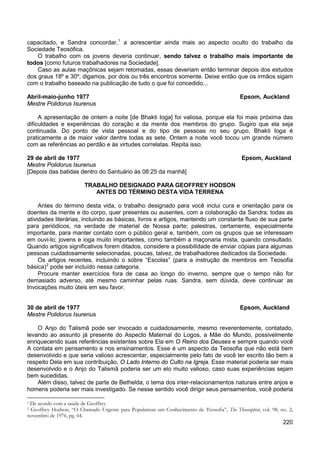 220
capacitado, e Sandra concordar,1
O trabalho com os jovens deveria continuar, sendo talvez o trabalho mais importante de
todos [como futuros trabalhadores na Sociedade].
a acrescentar ainda mais ao aspecto oculto do trabalho da
Sociedade Teosófica.
Caso as aulas maçônicas sejam retomadas, essas deveriam então terminar depois dos estudos
dos graus 18º e 30º, digamos, por dois ou três encontros somente. Deixe então que os irmãos sigam
com o trabalho baseado na publicação de tudo o que foi concedido...
Abril-maio-junho 1977 Epsom, Auckland
Mestre Polidorus Isurenus
A apresentação de ontem a noite [de Bhakti Ioga] foi valiosa, porque ela foi mais próxima das
dificuldades e experiências do coração e da mente dos membros do grupo. Sugiro que ela seja
continuada. Do ponto de vista pessoal e do tipo de pessoas no seu grupo, Bhakti Ioga é
praticamente a de maior valor dentre todas as sete. Ontem a noite você tocou um grande número
com as referências ao perdão e às virtudes correlatas. Repita isso.
29 de abril de 1977 Epsom, Auckland
Mestre Polidorus Isurenus
[Depois das batidas dentro do Santuário às 08:25 da manhã]
TRABALHO DESIGNADO PARA GEOFFREY HODSON
ANTES DO TÉRMINO DESTA VIDA TERRENA
Antes do término desta vida, o trabalho designado para você inclui cura e orientação para os
doentes da mente e do corpo, quer presentes ou ausentes, com a colaboração da Sandra; todas as
atividades literárias, incluindo as básicas, livros e artigos, mantendo um constante fluxo de sua parte
para periódicos, na verdade de material de Nossa parte; palestras, certamente, especialmente
importante, para manter contato com o público geral e, também, com os grupos que se interessam
em ouvi-lo; jovens e ioga muito importantes, como também a maçonaria mista, quando consultado.
Quando artigos significativos forem ditados, considere a possibilidade de enviar cópias para algumas
pessoas cuidadosamente selecionadas, poucas, talvez, de trabalhadores dedicados da Sociedade.
Os artigos recentes, incluindo o sobre “Escolas” (para a instrução de membros em Teosofia
básica)2
Procure manter exercícios fora de casa ao longo do inverno, sempre que o tempo não for
demasiado adverso, até mesmo caminhar pelas ruas. Sandra, sem dúvida, deve continuar as
Invocações muito úteis em seu favor.
pode ser incluído nessa categoria.
30 de abril de 1977 Epsom, Auckland
Mestre Polidorus Isurenus
O Anjo do Talismã pode ser invocado e cuidadosamente, mesmo reverentemente, contatado,
levando ao assunto já presente do Aspecto Maternal do Logos, a Mãe do Mundo, possivelmente
enriquecendo suas referências existentes sobre Ela em O Reino dos Deuses e sempre quando você
A contata em pensamento e nos ensinamentos. Esse é um aspecto da Teosofia que não está bem
desenvolvido e que seria valioso acrescentar, especialmente pelo fato de você ter escrito tão bem a
respeito Dela em sua contribuição, O Lado Interno do Culto na Igreja. Esse material poderia ser mais
desenvolvido e o Anjo do Talismã poderia ser um elo muito valioso, caso suas experiências sejam
bem sucedidas.
Além disso, talvez de parte de Bethelda, o tema dos inter-relacionamentos naturais entre anjos e
homens poderia ser mais investigado. Se nesse sentido você dirigir seus pensamentos, você poderia
1 De acordo com a saúde de Geoffrey.
2 Geoffrey Hodson, “O Chamado Urgente para Popularizar um Conhecimento de Teosofia”, The Theosophist, vol. 98, no. 2,
novembro de 1976, pg. 64.
 