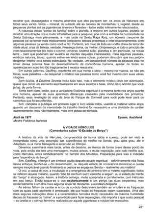 221
mostrar que, desapegados e mesmo abstratos que eles pareçam ser, os anjos da Natureza em
todos seus vários reinos – mineral, do subsolo até as cadeias de montanhas, e vegetal, desde as
pequenas plantas até as gigantescas árvores e florestas – todos estão intimamente relacionados.
A natureza desse “senso de família” sobre o planeta, e mesmo em outros lugares, poderia se
mostrar uma direção rica e muito informativa para a pesquisa; pois com a entrada da humanidade na
Sexta Sub-raça mais plenamente, e mais tarde na Sexta Raça Raiz, um número crescente de
pessoas vai se tornar mais misticamente consciente dessas presenças e inter-relacionamentos, com
algumas pessoas os vendo como você o faz. Portanto, em meio de toda escuridão cheia de terror da
idade atual, a luz da beleza, verdade, Presença divina, ou melhor, Onipresença, e todo o princípio de
inter-relacionamentos por todo o cosmo, universo, sistema solar, planetas e, em particular, na nossa
terra – bem que poderiam ser levados às mentes daqueles interessados. Para algumas pessoas,
místicos naturais, talvez, quando estiverem lendo essas coisas, poderiam descobrir que seu próprio
despertar interior está sendo estimulado. Na verdade, um considerável número de pessoas está no
limiar dessa próxima fase de desenvolvimento da consciência humana, apesar de todas as
aparências em contrário tão tragicamente à mostra nessa era.
Em outras palavras, Geoffrey, mantenha em sua mente a ideia – mesmo na maioria, se não em
todas, suas palestras – de despertar o místico nas pessoas como você faz mesmo com suas várias
citações.
Sem dúvida, A Doutrina Secreta inclui tudo isso, mas o elemento místico pode ser acentuado,
quase que como um elemento espiritualizante em seus escritos e falas, como devo admitir que você
já faz, de certa forma.
Torne bem claro, então, que a verdadeira Essência espiritual é a mesma tanto nos anjos quanto
nos homens, apesar de suas aparentes diferenças causadas pela invisibilidade dos primeiros.
Portanto, essa revelação do anjo da área do Parque de Cornwall para você pode levar para os
caminhos que foram referidos.
Sim, complete e publique em primeiro lugar o livro sobre mitos, usando o material sobre anjos
quando um descanso da intensidade do trabalho literário for necessário e uma atividade de caráter
aparentemente, mas não realmente, mais leve possa ser tomada.
Abril de 1977 Epsom, Auckland
Mestre Polidorus Isurenus
A VIDA DE HÉRCULES
(Comentários sobre “O Estado do Berço”)
A história da vida de Hércules, compreendida de forma sábia e correta, pode ser vista e
interpretada como uma descrição das experiências do neófito na Senda, grau após grau, até o
Adeptado, ou a morte flamejante e ascensão ao Olímpio.
Devemos examiná-la mais tarde, antes de deixá-la, ao menos de forma breve desse ponto de
vista, pois então ela terá uma mensagem, muitos avisos, e muita inspiração para todo neófito que,
como Hércules, entra simbolicamente no Templo dos Mistérios. Preparação para isso é indicada
pela “experiência do berço”.
Sim, Geoffrey, o berço é um símbolo oculto daquele estado espiritual – definitivamente não físico
nesse enfoque, lembre-se – do renascimento, ou daquele estado de consciência misterioso e quase
sempre inexplicável quando finalmente e pessoa se engaja na Senda – realmente um mistério!
O ovo, a casca do ovo, a incubação e a emergência do pintinho têm o mesmo significado; todos
se referem àquele mistério, quando “não há nenhum outro caminho a seguir”, ou o estado de mente
do “berço” é alcançado. Assim, a história começa, muito apropriada e corretamente, com Hércules
em seu berço. Então segue-se o que exotericamente é um perigo (as duas serpentes), mas
esotericamente é um dos mais seguros sinais do despertar, a kundalini desperta.
As sérias falhas de caráter e erros de conduta descrevem também as virtudes e as fraquezas
com as quais cada aspirante é ameaçado, até que todas as fraquezas sejam superadas. Uma das
mais seguras indicações disso é a característica hercúlea muito necessária de máxima humildade
depois do fracasso ou “crime”, e a prontidão para fazer reparações, não importa a que custo pessoal
– as tarefas e o serviço feminino realizado por aquele gigantesco e notável ser masculino.
 