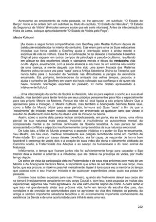 222
Acrescente ao ensinamento da noite passada, se lhe aprouver, um subtítulo: “O Estado do
Berço”. Inicie o de ontem com um subtítulo ou título do capítulo, “O Estado de Hércules”; “O Estado
da Segurança da Vitória” (Hércules sempre soube que ele seria vitorioso). Antes da interpretação da
Hidra de Lerna, coloque apropriadamente “O Estado de Vitória pelo Fogo”.
Mestre Kuthumi
[As ideias a seguir foram compartilhadas com Geoffrey pelo Mestre Kuthumi depois da
batida pré-estabelecida no interior do santuário. Elas eram para uma de Suas estudantes
Iniciadas que havia pedido a Geoffrey ajuda e orientação sobre a aridez mental e
espiritual da vida na velhice. Essa foi a culminação de ter deixado a Sociedade Teosófica
Original para vaguear em outros campos de psicologia e pseudo-ocultismo, resultando
em afastar-se dos excelentes ideais e standards morais e éticos da verdadeira vida
oculta. Agora, envelhecida, com a saúde abalada e em meio de um sintoma assustador
de uma doença, a mente daquela que tinha sido uma jovem Iniciada dos Mistérios
Maiores voltou-se outra vez para “casa” para a Antiga Sabedoria Divina da Teosofia, que
nunca falha para o buscador da Verdade nas dificuldades e perigos da existência
encarnada. Ela, portanto, lembrando-se da amizade dos velhos tempos, procurou a
ajuda e conselho de Geoffrey em quem ela havia colocado sua confiança e de quem ela
havia recebido orientação espiritual no passado. O nome cristão apresentado é
inteiramente fictício.]
...Uma interpretação do sonho de Sophia é oferecida, não só para explicar o sonho e a sua atual
situação, mas também para tentar levá-la em seus próprios pensamentos para Nós e especialmente
para seu próprio Mestre ou Mestres. Porque ela não só está ligada a seu próprio Mestre Que a
apresentou para a Iniciação, o Mestre Kuthumi, mas também a Abençoada Senhora Maria Que,
como a Mãe do Mundo oficial para esse período, tomou-a sob Suas “asas” a fim de que o
“nascimento” do Iniciado recém nascido pudesse ser preservado de qualquer dano que viesse a
resultar do afastamento mais tarde do ideal e vida de Iniciado na Senda.
Assim, como o sonho dela parece indicar simbolicamente, em parte, ela se tornou uma vítima
parcial de sua natureza mais pessoal, incluindo a insuficiência de autocontrole mental, da
compreensão mental e do controle continuado da filosofia teosófica. A isso parece ter sido
acrescentado conflitos e aspectos insuficientemente compreendidos de sua natureza emocional.
De tudo isso, a Mãe do Mundo preservou o aspecto Iniciático e o poder do Ego re-encarnante.
Seu Mestre, em Seu caso, manteve oficialmente sua posição reconhecida como um membro da
Fraternidade. Em parte por causa desses benefícios, ela foi capaz de responder de forma bem
favorável à presença de vocês dois e à atração de suas vidas tão obvia e claramente dedicada ao
Caminho oculto, à Fraternidade dos Adeptos e ao serviço da humanidade e do reino animal da
Natureza.
Infelizmente, o tempo que ficaram juntos não foi suficientemente longo para capacitar o Ego
Interior dela a manter o controle e a influência, que ele obteve na presença de vocês, por muito
tempo depois.
Do ponto de vista da participação dela na Fraternidade e de seus elos próximos com mais de um
Mestre e da Abençoada Senhora Maria, é importante que antes de ser libertada de seu corpo, mais
tarde, que ela procure, o máximo possível mentalmente, trazer à tona outra vez a memória do tempo
que passou com o seu Instrutor Iniciado e de quaisquer experiências pelas quais ela possa ter
passado.
Existem duas razões especiais para isso. Primeiro, quando ela finalmente deixar seu corpo ela
se tornará imediatamente consciente em seu corpo Causal e, com isso, será poupada de muitas das
experiências, algumas não muito agradáveis, da vida astro-mental depois da morte. A outra razão é
que isso vai grandemente afetar sua próxima vida, tanto em termos da escolha dos pais, das
condições e da provisão de oportunidades para se aproximar da vida dos Adeptos do planeta, da
antiga e sempre importante sabedoria teosófica e do extremamente importante conhecimento da
existência da Senda e de uma oportunidade para trilhá-la mais uma vez.
 