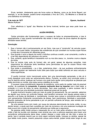 223
Envie, também, diretamente para ela livros sobre os Mestres, como os de Annie Besant, por
exemplo, e, se ela desejar, poderá tomar emprestado o livro de C.W.L. Os Mestres e a Senda de
uma biblioteca na vizinhança.
2 de maio de 1977 Epsom, Auckland
Mestre Kuthumi
Com referência à “ajuda” dos Mestres de forma invisível, lembre que essa pode levar ao
discipulado.
AJUDA INVISÍVEL
Certos princípios são fundamentais para o sucesso de todos os empreendimentos, e isso é
especialmente o caso quando normalmente não existe o menor grau de prova objetiva de alguma
atividade nesse sentido.
Convicção:
1. Que o homem não é exclusivamente um ser físico, mas que é “construído” de veículos super-
físicos, nos quais habita, compostos das substâncias de que consistem os mundos super-físicos
e onde ele é consciente em diferentes graus.
2. Que durante o sono e depois da morte o indivíduo continua a existir, a ser consciente, a sofrer e
a ser feliz dependendo da natureza e do carma.
3. Que, portanto, ajuda benéfica é necessária num ou nos dois casos, i.e., durante o sono e depois
da morte.
4. Que os corpos mais sutis do homem são, em geral, apesar de algumas exceções, mais
responsivos às influências tanto benéficas como perniciosas do que os corpos físicos mais
densos e menos sensíveis.
5. Que existe a possibilidade – ou o fato, poderíamos dizer – de que auxiliares suficientemente
eficientes possam ser realmente muito úteis para todos que estão sofrendo em seus veículos e
vidas superfísicas.
O auxílio invisível, como mencionado acima, tem uma denominação apropriada, e não só é
muito desejável como pode ser extremamente efetivo. Portanto, se existir uma convicção sobre o
que foi descrito acima, qualquer ser humano vivo pode tanto ajudar como prejudicar as pessoas que
estão dormindo ou mortas, pois todos somos cidadãos do mundo.
O sucesso nesse procedimento depende da existência, como parte do caráter inato do possível
auxiliar, da qualidade de compaixão. A pessoa realmente deve se importar com o bem estar, a
proteção e a cura de todos os seres sencientes. Sem essa qualidade, o pleno sucesso não é
provável, ainda que uma atividade puramente intelectual possa ser de ajuda.
A ajuda invisível é levada a cabo por meio do poder do pensamento. Se, por exemplo, sabemos
de alguém que morreu em profunda tristeza, será benéfico conversar com aquela pessoa sobre o
assunto e as fontes da felicidade e, mentalmente, inundar seus corpos e consciência astro-mental
com pensamentos fortemente concentrados de êxtase, bem aventurança, felicidade e serenidade.
Quando realizados de forma persistente e por um período suficiente de tempo, este remédio tem a
garantia do sucesso.
Se uma pessoa morre com medo, por causa da natureza aterrorizante da morte, então, no seu
devido tempo, a ajuda será bem sucedida por meio da conversa e de uma poderosa inundação de
toda a aura com o poder do pensamento calmante que instila paz e segurança.
Se pessoas estão tristes porque a separação de um ou mais seres amados é tida como final,
então o fato da reunião com pessoas vivas durante seu sono e esforços especiais para trazer uma
consciência suficientemente plena disso, podem dissipar a maior parte se não todo o senso de
perda. Isso é verdade mesmo que os vivos sejam somente bebês, crianças ou adultos, apesar de
que bebês muito jovens, mesmo possuindo corpos astro-mental, podem ainda estar longe do uso
 
