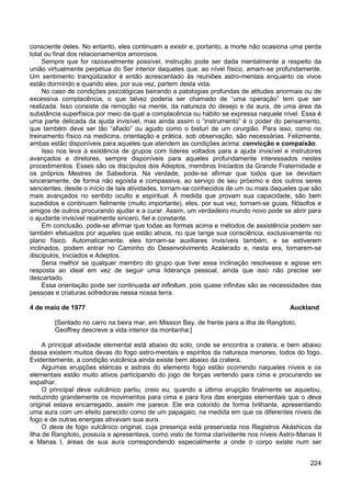224
consciente deles. No entanto, eles continuam a existir e, portanto, a morte não ocasiona uma perda
total ou final dos relacionamentos amorosos.
Sempre que for razoavelmente possível, instrução pode ser dada mentalmente a respeito da
união virtualmente perpétua do Ser interior daqueles que, ao nível físico, amam-se profundamente.
Um sentimento tranqüilizador é então acrescentado às reuniões astro-mentais enquanto os vivos
estão dormindo e quando eles, por sua vez, partem desta vida.
No caso de condições psicológicas beirando a patologias profundas de atitudes anormais ou de
excessiva complacência, o que talvez poderia ser chamado de “uma operação” tem que ser
realizada. Isso consiste da remoção na mente, da natureza do desejo e da aura, de uma área da
substância superfísica por meio da qual a complacência ou hábito se expressa naquele nível. Essa é
uma parte delicada da ajuda invisível, mas ainda assim o “instrumento” é o poder do pensamento,
que também deve ser tão “afiado” ou agudo como o bisturi de um cirurgião. Para isso, como no
treinamento físico na medicina, orientação e prática, sob observação, são necessárias. Felizmente,
ambas estão disponíveis para aqueles que atendem as condições acima: convicção e compaixão.
Isso nos leva à existência de grupos com líderes voltados para a ajuda invisível e instrutores
avançados e diretores, sempre disponíveis para aqueles profundamente interessados nestes
procedimentos. Esses são os discípulos dos Adeptos, membros Iniciados da Grande Fraternidade e
os próprios Mestres de Sabedoria. Na verdade, pode-se afirmar que todos que se devotam
sinceramente, de forma não egoísta e compassiva, ao serviço de seu próximo e dos outros seres
sencientes, desde o início de tais atividades, tornam-se conhecidos de um ou mais daqueles que são
mais avançados no sentido oculto e espiritual. À medida que provam sua capacidade, são bem
sucedidos e continuam fielmente (muito importante), eles, por sua vez, tornam-se guias, filósofos e
amigos de outros procurando ajudar e a curar. Assim, um verdadeiro mundo novo pode se abrir para
o ajudante invisível realmente sincero, fiel e constante.
Em conclusão, pode-se afirmar que todas as formas acima e métodos de assistência podem ser
também efetuados por aqueles que estão ativos, no que tange sua consciência, exclusivamente no
plano físico. Automaticamente, eles tornam-se auxiliares invisíveis também, e se estiverem
inclinados, podem entrar no Caminho do Desenvolvimento Acelerado e, nesta era, tornarem-se
discípulos, Iniciados e Adeptos.
Seria melhor se qualquer membro do grupo que tiver essa inclinação resolvesse e agisse em
resposta ao ideal em vez de seguir uma liderança pessoal, ainda que isso não precise ser
descartado.
Essa orientação pode ser continuada ad infinitum, pois quase infinitas são as necessidades das
pessoas e criaturas sofredoras nessa nossa terra.
4 de maio de 1977 Auckland
[Sentado no carro na beira mar, em Mission Bay, de frente para a ilha de Rangitoto,
Geoffrey descreve a vida interior da montanha:]
A principal atividade elemental está abaixo do solo, onde se encontra a cratera, e bem abaixo
dessa existem muitos devas do fogo astro-mentais e espíritos da natureza menores, todos do fogo.
Evidentemente, a condição vulcânica ainda existe bem abaixo da cratera.
Algumas erupções etéricas e astrais do elemento fogo estão ocorrendo naqueles níveis e os
elementais estão muito ativos participando do jogo de forças vertendo para cima e procurando se
espalhar.
O principal deva vulcânico partiu, creio eu, quando a última erupção finalmente se aquietou,
reduzindo grandemente os movimentos para cima e para fora das energias elementais que o deva
original estava encarregado, assim me parece. Ele era colorido de forma brilhante, apresentando
uma aura com um efeito parecido como de um papagaio, na medida em que os diferentes níveis de
fogo e de outras energias ativavam sua aura.
O deva de fogo vulcânico original, cuja presença está preservada nos Registros Akáshicos da
Ilha de Rangitoto, possuía e apresentava, como visto de forma clarividente nos níveis Astro-Manas II
e Manas I, áreas de sua aura correspondendo especialmente a onde o corpo existe num ser
 