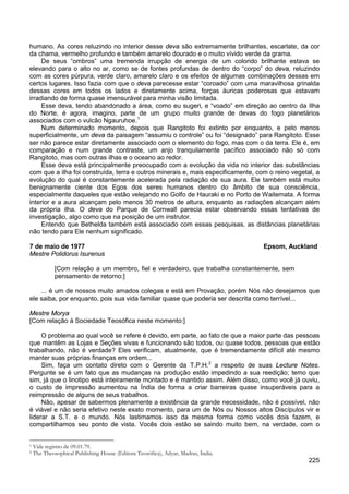 225
humano. As cores reluzindo no interior desse deva são extremamente brilhantes, escarlate, da cor
da chama, vermelho profundo e também amarelo dourado e o muito vívido verde da grama.
De seus “ombros” uma tremenda irrupção de energia de um colorido brilhante estava se
elevando para o alto no ar, como se de fontes profundas de dentro do “corpo” do deva, reluzindo
com as cores púrpura, verde claro, amarelo claro e os efeitos de algumas combinações dessas em
certos lugares. Isso fazia com que o deva parecesse estar “coroado” com uma maravilhosa grinalda
dessas cores em todos os lados e diretamente acima, forças áuricas poderosas que estavam
irradiando de forma quase imensurável para minha visão limitada.
Esse deva, tendo abandonado a área, como eu sugeri, e “voado” em direção ao centro da Ilha
do Norte, é agora, imagino, parte de um grupo muito grande de devas do fogo planetários
associados com o vulcão Ngauruhoe.1
Num determinado momento, depois que Rangitoto foi extinto por enquanto, e pelo menos
superficialmente, um deva da paisagem “assumiu o controle” ou foi “designado” para Rangitoto. Esse
ser não parece estar diretamente associado com o elemento do fogo, mas com o da terra. Ele é, em
comparação e num grande contraste, um anjo tranquilamente pacífico associado não só com
Rangitoto, mas com outras ilhas e o oceano ao redor.
Esse deva está principalmente preocupado com a evolução da vida no interior das substâncias
com que a ilha foi construída, terra e outros minerais e, mais especificamente, com o reino vegetal, a
evolução do qual é constantemente acelerada pela radiação de sua aura. Ele também está muito
benignamente ciente dos Egos dos seres humanos dentro do âmbito de sua consciência,
especialmente daqueles que estão velejando no Golfo de Hauraki e no Porto de Waitemata. A forma
interior e a aura alcançam pelo menos 30 metros de altura, enquanto as radiações alcançam além
da própria ilha. O deva do Parque de Cornwall parecia estar observando essas tentativas de
investigação, algo como que na posição de um instrutor.
Entendo que Bethelda também está associado com essas pesquisas, as distâncias planetárias
não tendo para Ele nenhum significado.
7 de maio de 1977 Epsom, Auckland
Mestre Polidorus Isurenus
[Com relação a um membro, fiel e verdadeiro, que trabalha constantemente, sem
pensamento de retorno:]
... é um de nossos muito amados colegas e está em Provação, porém Nós não desejamos que
ele saiba, por enquanto, pois sua vida familiar quase que poderia ser descrita como terrível...
Mestre Morya
[Com relação à Sociedade Teosófica neste momento:]
O problema ao qual você se refere é devido, em parte, ao fato de que a maior parte das pessoas
que mantêm as Lojas e Seções vivas e funcionando são todos, ou quase todos, pessoas que estão
trabalhando, não é verdade? Eles verificam, atualmente, que é tremendamente difícil até mesmo
manter suas próprias finanças em ordem...
Sim, faça um contato direto com o Gerente da T.P.H.2
Não, apesar de sabermos plenamente a existência da grande necessidade, não é possível, não
é viável e não seria efetivo neste exato momento, para um de Nós ou Nossos altos Discípulos vir e
liderar a S.T. e o mundo. Nós lastimamos isso da mesma forma como vocês dois fazem, e
compartilhamos seu ponto de vista. Vocês dois estão se saindo muito bem, na verdade, com o
a respeito de suas Lecture Notes.
Pergunte se é um fato que as mudanças na produção estão impedindo a sua reedição; temo que
sim, já que o linotipo está inteiramente montado e é mantido assim. Além disso, como você já ouviu,
o custo de impressão aumentou na Índia de forma a criar barreiras quase insuperáveis para a
reimpressão de alguns de seus trabalhos.
1 Vide registro de 09.01.79.
2 The Theosophical Publishing House (Editora Teosófica), Adyar, Madras, Índia.
 