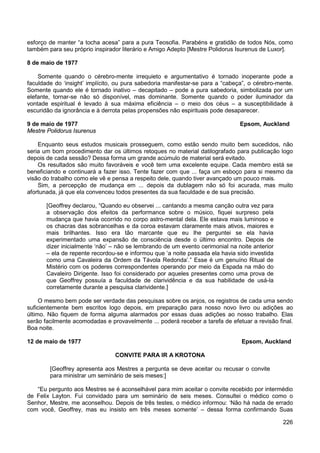 226
esforço de manter “a tocha acesa” para a pura Teosofia. Parabéns e gratidão de todos Nós, como
também para seu próprio inspirador literário e Amigo Adepto [Mestre Polidorus Isurenus de Luxor].
8 de maio de 1977
Somente quando o cérebro-mente irrequieto e argumentativo é tornado inoperante pode a
faculdade do ‘insight’ implícito, ou pura sabedoria manifestar-se para a “cabeça”, o cérebro-mente.
Somente quando ele é tornado inativo – decapitado – pode a pura sabedoria, simbolizada por um
elefante, tornar-se não só disponível, mas dominante. Somente quando o poder iluminador da
vontade espiritual é levado à sua máxima eficiência – o meio dos céus – a susceptibilidade à
escuridão da ignorância e à derrota pelas propensões não espirituais pode desaparecer.
9 de maio de 1977 Epsom, Auckland
Mestre Polidorus Isurenus
Enquanto seus estudos musicais prosseguem, como estão sendo muito bem sucedidos, não
seria um bom procedimento dar os últimos retoques no material datilografado para publicação logo
depois de cada sessão? Dessa forma um grande acúmulo de material será evitado.
Os resultados são muito favoráveis e você tem uma excelente equipe. Cada membro está se
beneficiando e continuará a fazer isso. Tente fazer com que ... faça um esboço para si mesmo da
visão do trabalho como ele vê e pensa a respeito dele, quando tiver avançado um pouco mais.
Sim, a percepção de mudança em ... depois da dublagem não só foi acurada, mas muito
afortunada, já que ela convenceu todos presentes da sua faculdade e de sua precisão.
[Geoffrey declarou, “Quando eu observei ... cantando a mesma canção outra vez para
a observação dos efeitos da performance sobre o músico, fiquei surpreso pela
mudança que havia ocorrido no corpo astro-mental dela. Ele estava mais luminoso e
os chacras das sobrancelhas e da coroa estavam claramente mais ativos, maiores e
mais brilhantes. Isso era tão marcante que eu lhe perguntei se ela havia
experimentado uma expansão de consciência desde o último encontro. Depois de
dizer inicialmente ‘não’ – não se lembrando de um evento cerimonial na noite anterior
– ela de repente recordou-se e informou que ‘a noite passada ela havia sido investida
como uma Cavaleira da Ordem da Távola Redonda’.” Esse é um genuíno Ritual de
Mistério com os poderes correspondentes operando por meio da Espada na mão do
Cavaleiro Dirigente. Isso foi considerado por aqueles presentes como uma prova de
que Geoffrey possuía a faculdade de clarividência e da sua habilidade de usá-la
corretamente durante a pesquisa clarividente.]
O mesmo bem pode ser verdade das pesquisas sobre os anjos, os registros de cada uma sendo
suficientemente bem escritos logo depois, em preparação para nosso novo livro ou adições ao
último. Não fiquem de forma alguma alarmados por essas duas adições ao nosso trabalho. Elas
serão facilmente acomodadas e provavelmente ... poderá receber a tarefa de efetuar a revisão final.
Boa noite.
12 de maio de 1977 Epsom, Auckland
CONVITE PARA IR A KROTONA
[Geoffrey apresenta aos Mestres a pergunta se deve aceitar ou recusar o convite
para ministrar um seminário de seis meses:]
“Eu pergunto aos Mestres se é aconselhável para mim aceitar o convite recebido por intermédio
de Felix Layton. Fui convidado para um seminário de seis meses. Consultei o médico como o
Senhor, Mestre, me aconselhou. Depois de três testes, o médico informou: ‘Não há nada de errado
com você, Geoffrey, mas eu insisto em três meses somente’ – dessa forma confirmando Suas
 