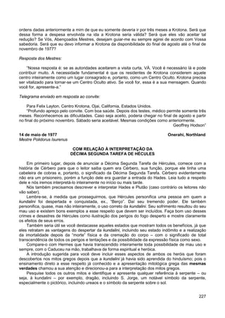 227
ordens dadas anteriormente a mim de que eu somente deveria ir por três meses a Krotona. Será que
dessa forma a despesa envolvida na ida a Krotona seria válida? Será que eles vão aceitar tal
redução? Se Vós, Abençoados Mestres, desejam guiar-me eu sempre agirei de acordo com Vossa
sabedoria. Será que eu devo informar a Krotona da disponibilidade do final de agosto até o final de
novembro de 1977?
Resposta dos Mestres:
“Nossa resposta é: se as autoridades aceitarem a visita curta, VÁ. Você é necessário lá e pode
contribuir muito. A necessidade fundamental é que os residentes de Krotona considerem aquele
centro inteiramente como um lugar consagrado e, portanto, como um Centro Oculto. Krotona precisa
ser vitalizado para tornar-se um Centro Oculto ativo. Se você for, essa é a sua mensagem. Quando
você for, apresente-a.”
Telegrama enviado em resposta ao convite:
Para Felix Layton, Centro Krotona, Ojai, California, Estados Unidos.
“Profundo apreço pelo convite. Com boa saúde. Depois dos testes, médico permite somente três
meses. Reconhecemos as dificuldades. Caso seja aceito, poderia chegar no final de agosto e partir
no final do próximo novembro. Sábado seria aceitável. Mesmas condições como anteriormente.
Geoffrey Hodson”
14 de maio de 1977 Onerahi, Northland
Mestre Polidorus Isurenus
COM RELAÇÃO À INTERPRETAÇÃO DA
DÉCIMA SEGUNDA TAREFA DE HÉCULES
Em primeiro lugar, depois de anunciar a Décima Segunda Tarefa de Hércules, comece com a
história de Cérbero para que o leitor saiba quem era Cérbero, sua função, porque ele tinha uma
cabeleira de cobras e, portanto, o significado da Décima Segunda Tarefa. Cérbero evidentemente
não era um prisioneiro, porém a função dele era guardar a entrada do Hades. Leia tudo a respeito
dele e nós iremos interpretá-lo inteiramente no início ou mais tarde.
Nós também precisamos descrever e interpretar Hades e Plutão (caso contrário os leitores não
vão saber).
Lembre-se, à medida que prosseguirmos, que Hércules personifica uma pessoa em quem a
kundalini foi despertada e conquistada, ex., “Berço”. Daí seu tremendo poder. Ele também
personifica, quase, mas não inteiramente, o uso correto da kundalini. Seu sofrimento resultou do seu
mau uso e existem bons exemplos a esse respeito que devem ser incluídos. Faça bom uso desses
crimes e desastres de Hércules como ilustração dos perigos do fogo desperto e mostre claramente
os efeitos de seus erros.
Também seria útil se você destacasse aqueles estados que mostram todos os benefícios, já que
eles retratam as vantagens do despertar da kundalini, incluindo seu estado indômito e a realização
da imortalidade depois da “morte” física e da cremação do corpo – com o significado de total
transcendência de todos os perigos e tentações e da possibilidade da expressão física como sexo.
Compare-o com Hermes que havia transcendido inteiramente toda possibilidade de mau uso e
sempre, com o Caduceu na mão, trabalhava de forma espiritual e heróica.
A introdução sugerida para você deve incluir esses aspectos de ambos os heróis que foram
descobertos nos mitos gregos depois que a kundalini já havia sido aprendida do hinduísmo; pois o
ensinamento direto a esse respeito já conhecido e a apresentação mitológica grega das mesmas
verdades chamou a sua atenção e direcionou-a para a interpretação dos mitos gregos.
Pesquise todos os outros mitos e identifique e apresente qualquer referência à serpente – ou
seja, à kundalini – por exemplo, dragão, incluindo S. Jorge, um notável símbolo da serpente,
especialmente o pictórico, incluindo ureaos e o símbolo da serpente sobre o sol.
 