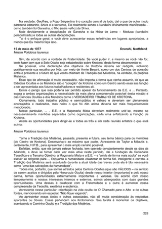 228
Na verdade, Geoffrey, o Fogo Serpentino é o coração central de tudo; daí o que de outro modo
pareceria estranho, Shiva e a serpente, Ele realmente sendo a kundalini divinamente manifestada –
como também foi Ganesha, o filho (mais velho) de Shiva.
Note devidamente a decapitação de Ganesha e da Hidra de Lerna – Medusa (kundalini
personificada) e todas as outras decapitações.
Tal é o enfoque geral, e você deve acrescentar essas referências em lugares apropriados, a
menos que Eu mesmo faça isso.
15 de maio de 1977 Onerahi, Northland
Mestre Polidorus Isurenus
Sim, de acordo com a vontade da Fraternidade. Se você puder ir, e mesmo se você não for,
tente fazer com que o Selo Oculto seja estabelecido sobre Krotona, desta forma descrevendo-o.
Se possível, uma declaração dos objetivos de Krotona deveria ser redigida, incluindo
positivamente sua escolha por Nós, por meio de Annie Besant, como um dos Centros de conexão
entre o presente e o futuro do que vocês chamam de Tradição dos Mistérios, na verdade, os próprios
Mistérios.
Esse tipo de afirmação é muito necessário, não importa a forma que venha assumir, de que as
Ciências Ocultas e os Mistérios são o “coração” de Krotona como um Centro sendo essa sua função
a ser apresentada aos futuros trabalhadores e residentes ali.
Existe o perigo que isso poderia ser perdido apesar do funcionamento da E.E. e ... Portanto,
sugira a ambas organizações a necessidade da mais plena compreensão possível desta missão e
das Ciências Ocultas e dos Mistérios como o VERDADEIRO TRABALHO DE KROTONA.
Obviamente, todo trabalho público e semi-público é valioso e deveriam ser plenamente
encorajados e realizados, mas neles o que foi dito acima deveria ser mais frequentemente
mencionado.
Nesse particular, ... , E.E. e a Maçonaria Mista deveriam realmente unir-se, mesmo se
necessariamente mantidas separadas como organizações, cada uma enfatizando a Função de
Krotona.
Aceite as oportunidades para dirigir-se a todas as três e em cada reunião enfatize o que está
acima.
Mestre Polidorus Isurenus
Torne a Tradição dos Mistérios, passada, presente e futura, seu tema básico para os membros
(do Centro de Krotona). Desenvolva-o ao máximo que puder. Acrescente de Taylor a Méautis e,
certamente, H.P.B., para apresentar o mais amplo cenário possível.
Enfatize, então, que ela jamais esteve fechada, tem operado constantemente desde os dias da
Atlântida, e deve se tornar cada vez mais ativa neste período, daí a fundação da Sociedade
Teosófica e o Terceiro Objetivo, a Maçonaria Mista e a E.E. – e “ainda de forma mais oculta” se você
estiver se dirigindo para ... Enquanto a humanidade colaborar de forma fiel, inteligente e correta, a
Tradição dos Mistérios será acentuada durante a atual idade das trevas onde ela é tão necessária
como “uma das salvações da humanidade”.
Todos nós, portanto, que somos atraídos pelos Centros Ocultos (que são VÁLIDOS – no sentido
de serem aceitos e dirigidos pela Hierarquia Oculta) desde nosso interior (importante) e pelo nosso
carma, temos oportunidades extremamente importantes e valiosas. De acordo com nosso
temperamento e nossos interesses internos e externos, somos abençoados com duas grandes
oportunidades. Uma dessas é colaborar com a Fraternidade e a outra é aumentar nossa
compreensão da Teosofia, exotérica e esotérica.
Acrescente nesse particular, orientação na vida oculta de O Chamado para o Alto e de outras
fontes, mencionando em especial: “Não fique vagando”.
Ao apresentar essas ideias e outras associadas, não dê muita consideração às respostas
aparentes ou óbvias. Essas pertencem aos Krotonianos. Sua tarefa é reorientar os objetivos,
acentuando o Caminho Oculto e a Tradição dos Mistérios.
 
