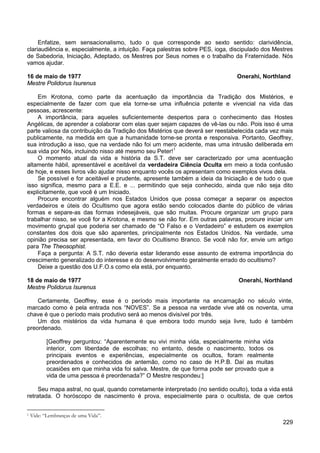 229
Enfatize, sem sensacionalismo, tudo o que corresponde ao sexto sentido: clarividência,
clariaudiência e, especialmente, a intuição. Faça palestras sobre PES, ioga, discipulado dos Mestres
de Sabedoria, Iniciação, Adeptado, os Mestres por Seus nomes e o trabalho da Fraternidade. Nós
vamos ajudar.
16 de maio de 1977 Onerahi, Northland
Mestre Polidorus Isurenus
Em Krotona, como parte da acentuação da importância da Tradição dos Mistérios, e
especialmente de fazer com que ela torne-se uma influência potente e vivencial na vida das
pessoas, acrescente:
A importância, para aqueles suficientemente despertos para o conhecimento das Hostes
Angélicas, de aprender a colaborar com elas quer sejam capazes de vê-las ou não. Pois isso é uma
parte valiosa da contribuição da Tradição dos Mistérios que deverá ser reestabelecida cada vez mais
publicamente, na medida em que a humanidade torne-se pronta e responsiva. Portanto, Geoffrey,
sua introdução a isso, que na verdade não foi um mero acidente, mas uma intrusão deliberada em
sua vida por Nós, incluindo nisso até mesmo seu Peter!1
O momento atual da vida e história da S.T. deve ser caracterizado por uma acentuação
altamente hábil, apresentável e aceitável da verdadeira Ciência Oculta em meio a toda confusão
de hoje, e esses livros vão ajudar nisso enquanto vocês os apresentam como exemplos vivos dela.
Se possível e for aceitável e prudente, apresente também a ideia da Iniciação e de tudo o que
isso significa, mesmo para a E.E. e ... permitindo que seja conhecido, ainda que não seja dito
explicitamente, que você é um Iniciado.
Procure encontrar alguém nos Estados Unidos que possa começar a separar os aspectos
verdadeiros e úteis do Ocultismo que agora estão sendo colocados diante do público de várias
formas e separe-as das formas indesejáveis, que são muitas. Procure organizar um grupo para
trabalhar nisso, se você for a Krotona, e mesmo se não for. Em outras palavras, procure iniciar um
movimento grupal que poderia ser chamado de “O Falso e o Verdadeiro” e estudem os exemplos
constantes dos dois que são aparentes, principalmente nos Estados Unidos. Na verdade, uma
opinião precisa ser apresentada, em favor do Ocultismo Branco. Se você não for, envie um artigo
para The Theosophist.
Faça a pergunta: A S.T. não deveria estar liderando esse assunto de extrema importância do
crescimento generalizado do interesse e do desenvolvimento geralmente errado do ocultismo?
Deixe a questão dos U.F.O.s como ela está, por enquanto.
18 de maio de 1977 Onerahi, Northland
Mestre Polidorus Isurenus
Certamente, Geoffrey, esse é o período mais importante na encarnação no século vinte,
marcado como é pela entrada nos “NOVES”. Se a pessoa na verdade vive até os noventa, uma
chave é que o período mais produtivo será ao menos divisível por três.
Um dos mistérios da vida humana é que embora todo mundo seja livre, tudo é também
preordenado.
[Geoffrey perguntou: “Aparentemente eu vivi minha vida, especialmente minha vida
interior, com liberdade de escolhas; no entanto, desde o nascimento, todos os
principais eventos e experiências, especialmente os ocultos, foram realmente
preordenados e conhecidos de antemão, como no caso de H.P.B. Daí as muitas
ocasiões em que minha vida foi salva. Mestre, de que forma pode ser provado que a
vida de uma pessoa é preordenada?” O Mestre respondeu:]
Seu mapa astral, no qual, quando corretamente interpretado (no sentido oculto), toda a vida está
retratada. O horóscopo de nascimento é prova, especialmente para o ocultista, de que certos
1 Vide: “Lembranças de uma Vida”.
 