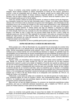 23
Houve, no entanto, umas tantas ocasiões em que pareceu que meu fim certamente tinha
chegado. Numa dessas ocasiões eu estava caminhando na frente de meu tanque, guiando-os
durante a noite em preparação para um ataque. De repente, percebi que eu estava preso numa
grande cerca de arame farpado. O tanque continuou seguindo adiante e, em instantes, iria me
esmagar, mas por algum milagre (não posso explicá-lo) o condutor sentiu-se impelido a parar. Com
isso eu escapei quase que por um fio de cabelo.
Outra vez, durante o ataque ao Canal de St Quentin, eu estava no vilarejo vizinho de Hargicourt.
Era necessário manter-me a par de toda informação sobre o inimigo, e eu obtive muitos informes
valiosos indo à trincheira onde os prisioneiros de guerra eram interrogados. Uma informação era tão
importante que eu saí correndo em direção ao meu tanque para retransmiti-la o mais rapidamente
possível. Aquele tanque, a propósito, foi o primeiro a ser equipado com rádio para comunicação
direta com o Quartel General. O vilarejo estava sob fogo de artilharia e, enquanto eu estava
atravessando rapidamente a rua, uma enorme ogiva foi lançada e parecia estar vindo diretamente
em minha direção. Senti como se a pressão de uma mão estivesse me empurrando nas costas e fui
forçado a me deitar no solo. A ogiva caiu uns poucos metros atrás de mim, e todo o poder da
explosão passou por cima de mim. Meu capacete foi arrancado e rolou pela rua, enquanto eu fiquei
deitado por algum tempo, um tanto aturdido. Mas, eu estava incólume exceto por uma concussão
moderada, que perdurou por umas três semanas, mas não foi o suficientemente severa para me
impedir de cumprir com o meu dever.1
Certamente, eu compartilhei do alívio e gratidão geral quando a guerra terminou.
OUTRA VEZ UM CIVIL E O INÍCIO DE UMA NOVA VIDA
Minha posição com a filial de Manchester de uma grande firma de decoração de Londres tinha
sido mantida para mim, e eu retornei para lá, muito agradecido, depois de ter dado baixa do serviço
militar. Minhas associações teosóficas ainda estavam vivas e vitais. No entanto, em pouco tempo
verifiquei que eu estava lutando com uma total falta de interesse no negócio. A qualidade ímpar de
camaradagem que se desenvolve em grupos compartilhando as duras realidades da guerra tinha me
permeado a tal ponto que se tornou cada vez mais difícil para mim de me ajustar à atmosfera do
comércio. Eu simplesmente queria abandonar tudo. Por algum tempo, porém, nenhuma alternativa
se abriu para mim.
Ocorreu, então, um maravilhoso alívio inesperado, como em tantas outras ocasiões em minha
vida. Recebi um convite do chefe mundial da Y.M.C.A. para tornar-me um de seus diretores
operacionais e assumir o posto numa cidade na Inglaterra. O convite veio quando eu estava em lua
de mel com minha querida primeira esposa, Jane, no lindo distrito do Lago. Uma de suas condições
era de que eu deveria ir imediatamente para Londres para uma entrevista. Apesar de isso implicar
no término abrupto de um momento muito feliz, Jane e eu decidimos que eu deveria ir. O resultado
da entrevista é que aceitei a nomeação, pedi demissão de minha posição com a firma de decoração
interior, e fiz os arranjos para frequentar a escola de instrução que devia preceder o assumir de uma
posição com a Y.M.C.A. No seu devido tempo eu fui designado como secretário da Y.M.C.A. na
cidade de Preston, em Lancashire.
Infelizmente, o país estava às voltas com a eclosão de uma série de greves em muitas áreas, e
uma companhia depois da outra foi forçada a fechar. Isso inevitavelmente afetou o trabalho da
Y.M.C.A., na medida em que uma promessa depois da outra de ajuda financeira era retirada. A
perspectiva parecia realmente desoladora.
Mais uma vez, um tipo de milagre aconteceu. Eu comecei a ter claramente experiências ocultas
peculiares, sem que eu realmente estivesse buscando-as, pois o trabalho da Y.M.C.A. com os
jovens em Preston absorvia a maior parte de meu tempo e energia.
ENTRO NO REINO DOS DEUSES
Jane e eu vivíamos numa grande casa um pouco fora da cidade. Um maravilhoso animal de
estimação, um fox-terrier peludo chamado Peter, compartilhava nossa casa e foi, na verdade, o meio
1 Jane Hodson contou-me que Geoffrey foi chamado do campo de batalha pelo Marechal Haig e elogiado por sua bravura em
ação. Geoffrey então apresentou seus homens ao Marechal e posteriormente foi recomendado para a Cruz Militar.
 