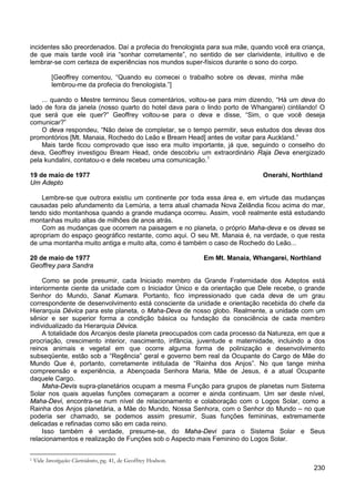 230
incidentes são preordenados. Daí a profecia do frenologista para sua mãe, quando você era criança,
de que mais tarde você iria “sonhar corretamente”, no sentido de ser clarividente, intuitivo e de
lembrar-se com certeza de experiências nos mundos super-físicos durante o sono do corpo.
[Geoffrey comentou, “Quando eu comecei o trabalho sobre os devas, minha mãe
lembrou-me da profecia do frenologista.”]
... quando o Mestre terminou Seus comentários, voltou-se para mim dizendo, “Há um deva do
lado de fora da janela (nosso quarto do hotel dava para o lindo porto de Whangarei) cintilando! O
que será que ele quer?” Geoffrey voltou-se para o deva e disse, “Sim, o que você deseja
comunicar?”
O deva respondeu, “Não deixe de completar, se o tempo permitir, seus estudos dos devas dos
promontórios [Mt. Manaia, Rochedo do Leão e Bream Head] antes de voltar para Auckland.”
Mais tarde ficou comprovado que isso era muito importante, já que, seguindo o conselho do
deva, Geoffrey investigou Bream Head, onde descobriu um extraordinário Raja Deva energizado
pela kundalini, contatou-o e dele recebeu uma comunicação.1
19 de maio de 1977 Onerahi, Northland
Um Adepto
Lembre-se que outrora existiu um continente por toda essa área e, em virtude das mudanças
causadas pelo afundamento da Lemúria, a terra atual chamada Nova Zelândia ficou acima do mar,
tendo sido montanhosa quando a grande mudança ocorreu. Assim, você realmente está estudando
montanhas muito altas de milhões de anos atrás.
Com as mudanças que ocorrem na paisagem e no planeta, o próprio Maha-deva e os devas se
apropriam do espaço geográfico restante, como aqui. O seu Mt. Manaia é, na verdade, o que resta
de uma montanha muito antiga e muito alta, como é também o caso de Rochedo do Leão...
20 de maio de 1977 Em Mt. Manaia, Whangarei, Northland
Geoffrey para Sandra
Como se pode presumir, cada Iniciado membro da Grande Fraternidade dos Adeptos está
interiormente ciente da unidade com o Iniciador Único e da orientação que Dele recebe, o grande
Senhor do Mundo, Sanat Kumara. Portanto, fico impressionado que cada deva de um grau
correspondente de desenvolvimento está consciente da unidade e orientação recebida do chefe da
Hierarquia Dévica para este planeta, o Maha-Deva de nosso globo. Realmente, a unidade com um
sênior e ser superior forma a condição básica ou fundação da consciência de cada membro
individualizado da Hierarquia Dévica.
A totalidade dos Arcanjos deste planeta preocupados com cada processo da Natureza, em que a
procriação, crescimento interior, nascimento, infância, juventude e maternidade, incluindo a dos
reinos animais e vegetal em que ocorre alguma forma de polinização e desenvolvimento
subseqüente, estão sob a “Regência” geral e governo bem real da Ocupante do Cargo de Mãe do
Mundo Que é, portanto, corretamente intitulada de “Rainha dos Anjos”. No que tange minha
compreensão e experiência, a Abençoada Senhora Maria, Mãe de Jesus, é a atual Ocupante
daquele Cargo.
Maha-Devis supra-planetários ocupam a mesma Função para grupos de planetas num Sistema
Solar nos quais aquelas funções começaram a ocorrer e ainda continuam. Um ser deste nível,
Maha-Devi, encontra-se num nível de relacionamento e colaboração com o Logos Solar, como a
Rainha dos Anjos planetária, a Mãe do Mundo, Nossa Senhora, com o Senhor do Mundo – no que
poderia ser chamado, se podemos assim presumir, Suas funções femininas, extremamente
delicadas e refinadas como são em cada reino.
Isso também é verdade, presume-se, do Maha-Devi para o Sistema Solar e Seus
relacionamentos e realização de Funções sob o Aspecto mais Feminino do Logos Solar.
1 Vide Investigações Clarividentes, pg. 41, de Geoffrey Hodson.
 