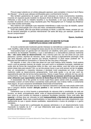 233
Procure seguir adiante se um artista adequado aparecer, para completar o Volume II de O Reino
dos Deuses1
Nós também gostaríamos de sugerir que você colocasse os novos ensinamentos recebidos,
incluindo em especial aquele recebido do discípulo Arhat de Mestre Kuthumi, em seu trabalho aqui,
infiltrando a nota oculta no trabalho teosófico e na Sociedade, e em suas atividades de âmbito
mundial. Se possível, envie o artigo resultante para The Theosophist com ‘A Tradição dos Mistérios’
e as notas ocultas acentuadas.
- uma de suas valiosas contribuições para o conhecimento humano.
Nós notamos com satisfação suas respostas instantâneas a cada novo tipo de trabalho, apesar
de sua grande preocupação com o livro dos mitos, corretamente enfatizada.
Você não poderia, além de suas férias quinzenais no Norte, a cada três meses, escapar por um
fim de semana estendido no período interveniente? De sexta até terça, por exemplo, quando não
houver compromissos?
29 de maio de 1977 Epsom, Auckland
UM ESTUDANTE INICIADO ARHAT DO MESTRE KUTHUMI
COMPARTILHA IDEIAS COM GEOFFREY
O mundo ocidental está mostrando grande interesse na clarividência e coisas do gênero, sim... e
você, Geoffrey, estão de fato investigando esses assunto de uma forma científica.
Você poderia fazer um grande bem em descrever em detalhes, tanto para o público como para
os membros da Sociedade Teosófica, o que a clarividência e a clariaudiência positivas realmente
são – não como estão se desenvolvendo, mas a técnica para seu uso nas áreas em que você
pesquisou: química, espíritos da natureza, anjos, saúde, doença e especialmente psicologia. Esse
não seria também outro bom assunto nos tempos modernos? O título talvez pudesse ser: “A
Natureza da Clarividência Consciente e a Técnica de Seu Uso para a Pesquisa”.
Em seguida, é claro, viria a lista das áreas em que você realizou tanto trabalho. Você poderia
incluir o que as pessoas chamam de oração, que para você é a verdadeira Invocação, realizada por
vocês dois de forma tão maravilhosa todos os dias, com seus efeitos; você não acha que essas
seriam áreas úteis para estudo? Sim, eu sei dos graves riscos e que você sempre vai dar os avisos,
mas um considerável e crescente interesse e atividade muito prejudiciais em todo o enfoque
mediúnico estão se desenvolvendo perigosamente. Você pode ajudar, e eu sei que você vai,
especialmente pelo fato de termos tantos pacientes, físicos e super-físicos, sofrendo do mau uso do
conhecimento, das forças e de seus efeitos, especialmente as pessoas sensitivas que deveriam
estar utilizando suas capacidades naturais da Sexta-Raça de forma melhor e mais segura.
A necessidade não é tão grande no mundo super-físico (plano astral) onde as pessoas estão
inclinadas a serem um tanto lentas e sonolentas neste particular; isso é talvez melhor, e certamente
mais seguro, do que a excessiva sensibilidade direcionada erroneamente.
Você não acha que todo esse assunto do interesse crescente e cada vez mais amplo sobre tudo
que é psíquico deveria receber atenção positiva e não somente referências descritivas como
atualmente?
Certamente que no início haveria a apresentação da natureza total e constituição de cada ser
humano, as áreas, principalmente astral, onde os desenvolvimentos estão ocorrendo, os perigos
bem como os usos corretos do interesse e quaisquer faculdades inerentes. Como você sabe, em
especial, a ênfase deve ser colocada na total impessoalidade e liberdade de todo pensamento
de ganho pessoal. Nada mata a espiritualidade e a hiper-sensitividade que estão despertando mais
rapidamente do que o oposto dessas qualidades, especialmente a busca de prestígio e o ganho
monetário...
Seu grupo musical tem a participação de pessoas admiráveis e é um desenvolvimento muito
importante no trabalho da S.T. – um que infelizmente está quase desaparecendo, o que teria
ocorrido se não fosse por você.
1 Esse volume foi combinado com material adicional de Formas Musicais e publicado como Investigações Clarividentes.
 