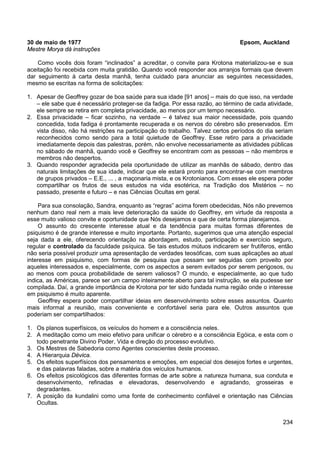 234
30 de maio de 1977 Epsom, Auckland
Mestre Morya dá instruções
Como vocês dois foram “inclinados” a acreditar, o convite para Krotona materializou-se e sua
aceitação foi recebida com muita gratidão. Quando você responder aos arranjos formais que devem
dar seguimento à carta desta manhã, tenha cuidado para anunciar as seguintes necessidades,
mesmo se escritas na forma de solicitações:
1. Apesar de Geoffrey gozar de boa saúde para sua idade [91 anos] – mais do que isso, na verdade
– ele sabe que é necessário proteger-se da fadiga. Por essa razão, ao término de cada atividade,
ele sempre se retira em completa privacidade, ao menos por um tempo necessário.
2. Essa privacidade – ficar sozinho, na verdade – é talvez sua maior necessidade, pois quando
concedida, toda fadiga é prontamente recuperada e os nervos do cérebro são preservados. Em
vista disso, não há restrições na participação do trabalho. Talvez certos períodos do dia seriam
reconhecidos como sendo para a total quietude de Geoffrey. Esse retiro para a privacidade
imediatamente depois das palestras, porém, não envolve necessariamente as atividades públicas
no sábado de manhã, quando você e Geoffrey se encontram com as pessoas – não membros e
membros não despertos.
3. Quando responder agradecida pela oportunidade de utilizar as manhãs de sábado, dentro das
naturais limitações de sua idade, indicar que ele estará pronto para encontrar-se com membros
de grupos privados – E.E., ... , a maçonaria mista, e os Krotonianos. Com esses ele espera poder
compartilhar os frutos de seus estudos na vida esotérica, na Tradição dos Mistérios – no
passado, presente e futuro – e nas Ciências Ocultas em geral.
Para sua consolação, Sandra, enquanto as “regras” acima forem obedecidas, Nós não prevemos
nenhum dano real nem a mais leve deterioração da saúde do Geoffrey, em virtude da resposta a
esse muito valioso convite e oportunidade que Nós desejamos e que de certa forma planejamos.
O assunto do crescente interesse atual e da tendência para muitas formas diferentes de
psiquismo é de grande interesse e muito importante. Portanto, sugerimos que uma atenção especial
seja dada a ele, oferecendo orientação na abordagem, estudo, participação e exercício seguro,
regular e controlado da faculdade psíquica. Se tais estudos mútuos indicarem ser frutíferos, então
não seria possível produzir uma apresentação de verdades teosóficas, com suas aplicações ao atual
interesse em psiquismo, com formas de pesquisa que possam ser seguidas com proveito por
aqueles interessados e, especialmente, com os aspectos a serem evitados por serem perigosos, ou
ao menos com pouca probabilidade de serem valiosos? O mundo, e especialmente, ao que tudo
indica, as Américas, parece ser um campo inteiramente aberto para tal instrução, se ela pudesse ser
compilada. Daí, a grande importância de Krotona por ter sido fundada numa região onde o interesse
em psiquismo é muito aparente.
Geoffrey espera poder compartilhar ideias em desenvolvimento sobre esses assuntos. Quanto
mais informal a reunião, mais conveniente e confortável seria para ele. Outros assuntos que
poderiam ser compartilhados:
1. Os planos superfísicos, os veículos do homem e a consciência neles.
2. A meditação como um meio efetivo para unificar o cérebro e a consciência Egóica, e esta com o
todo penetrante Divino Poder, Vida e direção do processo evolutivo.
3. Os Mestres de Sabedoria como Agentes conscientes deste processo.
4. A Hierarquia Dévica.
5. Os efeitos superfísicos dos pensamentos e emoções, em especial dos desejos fortes e urgentes,
e das palavras faladas, sobre a matéria dos veículos humanos.
6. Os efeitos psicológicos das diferentes formas de arte sobre a natureza humana, sua conduta e
desenvolvimento, refinadas e elevadoras, desenvolvendo e agradando, grosseiras e
degradantes.
7. A posição da kundalini como uma fonte de conhecimento confiável e orientação nas Ciências
Ocultas.
 