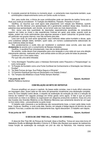 235
8. A posição possível de Krotona no momento atual – e certamente mais importante também, suas
contribuições e desenvolvimento como um Centro oculto no futuro.
Sim, para vocês dois, a tônica de suas contribuições pode ser descrita da melhor forma sob o
título que vocês já conceberam: “A Tradição dos Mistérios, Passado, Presente e Futuro”.
Geoffrey, os resumos que você agora está preparando com relação aos Mistérios, quando
reunidos, vão lhe oferecer uma apresentação útil e geralmente aceitável dessa ideia. Durante as
palestras essa apresentação, sem dúvida, vai se tornar cada vez mais desenvolvida.
Sim, reúna uma boa quantidade de descrições especialmente escolhidas da consciência
superior em todos os níveis e das experiências místicas em geral; pois estas, quando você as
repete, podem ser muito estimulantes para algumas pessoas e assim colocá-las na grande busca,
em particular nos grupos internos, mas não somente para eles.
Leve com você, se você achar apropriado, seus melhores slides sobre kundalini e devas, após
uma cuidadosa seleção deles; também, quem sabe, um número cuidadosamente selecionado de
seus melhores slides de Adyar.
Nós parabenizamos a vocês dois por receberem e aceitarem esse convite, pois isso está
diretamente de acordo com o cumprimento de Nossas intenções.
Geoffrey, é saudável ficar entusiasmado, mas não se deixe estressar.
No entanto, vocês devem ficar preparados para uma recepção e uma visita em que uma afeição
inteiramente calorosa, realmente amor, será vertida sobre os dois por parte de todas as pessoas.
Continue com o livro sobre mitos.
Por que não uma série intitulada:
1. “Uma Abordagem Teosófica para o Interesse Dominante sobre Psiquismo e Parapsicologia” ou
outro nome geral.
2. “A Posição da Kundalini como uma Fonte Confiável de Conhecimento e Orientação nas Ciências
Ocultas”.
3. “As Sete Formas de Ioga, Sua Prática Segura e Eficiente”.
4. “O Caminho Espiritual que leva ao Discipulado e ao Estado Crístico”.
5. “Os Templos dos Mistérios e Suas Portas Sempre Abertas”.
7 de junho de 1977 Epsom, Auckland
Mestre Polidorus Isurenus
COM RELAÇÃO AO MITO DE HEFESTUS
Procure simplificar um pouco o capítulo. As bases estão corretas, mas é muito difícil colocá-las
em linguagem clara. Quem sabe se não seria útil apresentar inicialmente uma declaração completa,
como do novo trabalho sobre devas, a respeito da aceleração da evolução da vida e a redução da
inércia da matéria? Em seguida prossiga em linhas gerais como agora. O fato é que os povos
construíram os mitos e os Sábios os organizaram em alegorias produzindo ocultismo. Essa era uma
das funções dos Grandes Mistérios (e dos Mistérios Menores) que certamente deveria ter um lugar
no livro sobre mitos – provavelmente na parte inicial.
O trabalho está crescendo e as tendências são razoavelmente boas, a maior parte delas muito
boas. Cuide-se, Geoffrey, e você cuide dele, Sandra, em relação à fadiga depois do término de uma
palestra. Fora isso, a saúde dos dois é basicamente boa. Agora descansem. O trabalho vem depois.
10 de junho de 1977 Epsom, Auckland
O DEVA DE ONE TREE HILL, PARQUE DE CORNWALL
O deva de One Tree Hill, do Parque de Cornwall, disse a Geoffrey, “Inclua em seus dois livros (A
Sabedoria Oculta na Mitologia Mundial e Volume II, O Reino dos Deuses) que apesar de realizarmos
nossa função de aceleração da evolução em prol da vida na Natureza, nós mesmos somos
 