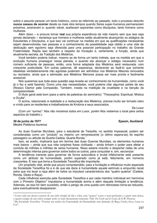 237
sobre o assunto parecer um tanto histórico, como se referindo ao passado, todo o processo descrito
nunca cessou de ocorrer desde os mais idos tempos quando Seres super-humanos permaneciam
próximos, ensinavam e, quando viável, aceitavam aspirantes como discípulos, tanto homens como
mulheres.
Além disso – e procure tornar real sua própria experiência de vida mesmo sem que isso seja
jamais declarado – esclareça que homens e mulheres estão atualmente alcançando os estágios de
Estudantes e Discípulos, e que isso vai continuar na medida em que as qualificações necessárias
sejam desenvolvidas nas pessoas e o conhecimento da possibilidade seja obtido e uma vida de
dedicação sem egoísmo seja oferecida para uma possível participação no trabalho da Grande
Fraternidade. Repita isso também a respeito da Iniciação e, certamente, a função, ainda que
atualmente secreta, da Tradição dos Mistérios.
Você também poderia indicar, mesmo se de forma um tanto indireta, que na medida em que a
evolução humana prosseguir nesse planeta, e quando ela alcançar o estágio necessário num
número suficiente de pessoas, então, uma forma adaptada dos Mistérios será restaurada, com
crescente publicidade. Em outras palavras, dê esperança, declarando ao fazê-lo que somente
idealistas verdadeiramente não egoístas poderiam ser admitidos nos Mistérios Maiores renovados
ou recriados, ainda que a admissão aos Mistérios Menores possa ser mais pronta e facilmente
acessível.
Nós queremos que toda essa questão seja levada ao conhecimento da humanidade, como você
já o fez e está fazendo. Como uma das necessidades, você poderia citar algumas partes de seu
(Nosso) Clamor pela Compaixão. Também, insista na maldição da crueldade e na benção da
compassividade.
O título geral está bom (para a série de palestras do seminário): “Theosophia: Espiritual, Mística
e Oculta”.
O acima, relacionado à realidade e a restauração dos Mistérios, precisa muito ser tornado claro
e vívido para os residentes e trabalhadores de Krotona e seus associados.
De Luxor
(Com um “sorriso”: Nós não moramos todos em Luxor, porém Nós visitamos o local para certos
aspectos do trabalho.)
30 de junho de 1977 Epsom, Auckland
Mestre Polidorus Isurenus
As duas Guerras Mundiais, para o estudante de Teosofia, no sentido impessoal, podem ser
consideradas como um “produto” ou mesmo um remanescente (o último espera-se) do espírito
passageiro ou atitude da Quarta Cadeia, Quarta Ronda.1
Isso, se aceito, implicaria que em termos das duas Guerras Mundiais, os elementos humanos
mais baixos – ainda que sua vida corpórea fosse civilizada – ainda tinham o poder para afetar a
conduta de milhões e milhões de seres humanos. Nisso estaria incluído o despertar neles de uma
determinação intensa para governar sobre todos os outros, para conquistar e, sim, escravizar.
A tendência inerente para governar de forma autocrática e brutal infelizmente está presente
como um atributo da humanidade, porém superado como já está, felizmente, em números
crescentes. É isso que torna a Sociedade Teosófica tão importante.
Um propósito vital, ainda que pouco compreendido, para a fundação e influência muito esperada
da Sociedade Teosófica foi e é de que ela daria à humanidade aquele estímulo e empurrão racial
extra que iria levar a raça além de todos os impulsos característicos dos “quatro quatros” (Cadeia,
Ronda, Globo e Raça).
Cada influência exercida pela Sociedade Teosófica e por cada membro individual em harmonia
com o Primeiro Objetivo2
1 Como cada um desses consiste de um ciclo sétuplo de ida e volta, com “quatro” como o mais profundo e a parte mais densa,
o quarto estágio de tais ciclos sempre serão os mais densamente materiais. Vide The Earth and its Cycles, de E.W. Preston.
impulsiona a humanidade acima e além daquela limitação e tendência.
Ademais, se isso for bem sucedido, então o perigo de uma queda com retrocesso torna-se reduzido,
para eventualmente desaparecer.
2 Da Sociedade Teosófica: “Formar um núcleo da Fraternidade da Humanidade sem distinção de Raça, Credo, Sexo, Casta ou
Cor”.
 