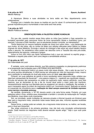 238
6 de julho de 1977 Epsom, Auckland
Mestre Rakoczy
A Hierarquia Dévica e suas atividades na terra estão em Meu departamento como
colaboradores.
Prossiga com o trabalho dos devas na medida em que for viável. O conhecimento ganho é de
grande importância para a humanidade e mais tarde será mais ainda.
7 de julho de 1977
Mestre Polidorus Isurenus
ORIENTAÇÃO PARA A PALESTRA SOBRE KUNDALINI
Por que não, quando mostrar essas fotos sobre os mitos [que ilustram o fogo serpentino ou
kundalini] aproveitar para mencionar títulos de livros apropriados (fáceis e ilustrados) como, por
exemplo, Larousse e Edith Hamilton, que os estudantes possam consultar, se interessados?
Tenha disponível um resumo bastante simples de nosso livro sobre mitos – uma declaração de
que muitos, se não todos, são ou contos de fadas com adições efetuadas pelos Sábios ou relatos
originais de vários Mistérios. Encoraje o estudo de mitologia e fale sobre seu atual trabalho literário
sobre o assunto. Os verdadeiros mitos podem ser descritos como a Teosofia das eras pré-cristãs,
especialmente dos egípcios, cretenses e gregos.
Inclua no livro dos mitos que Apolo representava tudo o que era racional no espírito grego –
fidelidade e respeito pela ordem, bem como alegria e sensibilidade artística...
17 de julho de 1977
Da Fraternidade de Luxor
É verdade, como você estava dizendo, que Nós estamos engajados no planejamento preliminar
e na preparação das fundações para o RETORNO DOS MISTÉRIOS.
A ordem da maçonaria mista é um passo muito vital nessa direção... Daí o valor de seu livro1
Portanto, em suas palestras de estudo e livros resultantes sobre maçonaria mista, enfatize seu
ideal bem apresentado de Kavannah
e
de outros escritos semelhantes. A VIDA precisa ser reforçada por meio da maçonaria mista, mesmo
que a perfeição na realização do ritual seja aceita como um ideal, mas não o único!
2
Na verdade, obviamente, o 18º RC deveria existir e de certa forma existe. Portanto, em suas
palestras sobre o Grau, enfatize essa necessidade e também o conceito da restauração da Tradição
dos Mistérios, duas ideias muito importantes.
- uma palavra mágica (!) – repetindo seu significado integral...
Círculos de estudos são necessários na ordem da maçonaria mista, mesmo admitindo, como Nós
fazemos, que as demandas do dia a dia do mundo atual sobre a maior parte dos membros,
necessariamente restringe sua liberdade para se engajarem em estudo e meditação. Na verdade, o
que é necessário agora na ordem da maçonaria mista é um “movimento interior” dedicado ao estudo
e à expansão de consciência para a realização do ideal sempre essencial de Unidade expresso
como serviço e bondade amorosa.
Sim, se convidado, aceite invitações de natureza privada e informal (quando em Krotona) para
falar para a maçonaria mista, colocando todas essas ideias para eles, incluindo aquelas recebidas
esta manhã.
Dessa forma, o perigo pode ser evitado, de a maçonaria mista tornar-se, ou melhor, ser levada,
para o ritual sem Kavannah.
Seu artigo americano é de primeira grandeza, mas não terá uma circulação suficientemente
ampla. Cada membro da maçonaria mista deveria estudar aquele artigo.3
1 At the Sign of the Square and Compasses, de Geoffrey Hodson.
Veja o que você pode
fazer.
2 Kavannah: intenção de realizar um comando ou preceito divino.
3 Geoffrey Hodson, “Sources of World Ceremonials and Maximum Effectiveness in their Performance”, The American
Theosophist, vol. 65, no. 5, maio de 1977, pg. 128
 