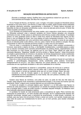 239
21 de julho de 1977 Epsom, Aukland
INICIAÇÃO NOS MISTÉRIOS DO ANTIGO EGITO
[Durante a meditação matinal, Geoffrey teve uma experiência notável em que ele viu
uma cerimônia de Iniciação. Ele ditou-me o seguinte:]
Foi no Templo de Khonsu, em Karnak, Luxor, no Egito. A Função e posição do Hierofante estava
localizada no Sul como Amun, com Khonsu a Leste e Mut no Oeste, essas funções sendo realizadas
por egípcios altamente evoluídos, especialmente o Hierofante. O Templo estava iluminado por
labaredas de óleo em lâmpadas semelhantes a pires, cerca de sete pés acima do piso. O Norte não
estava ocupado e ali estava a entrada.
A cor escarlate era predominante nas cores usadas, azul a segunda e muito branco e dourado.
Os Oficiantes portavam uraei e estavam sentados em tronos cúbicos elevados uns cinquenta
centímetros do solo. O Altar estava no alinhamento entre Khonsu (Leste) e Mut (Oeste). O candidato
prestou os votos ajoelhado frente ao Altar e então ficou diante do Hierofante Que desceu de Seu
trono e, com um Bastão de Poder, com uma cabeça um tanto complicada incluindo o Tau, Iniciou a
figura masculina ajoelhada com uma cerimônia muito poderosa e, tocando a coroa de sua cabeça,
trouxe um elevado poder oculto (Atmico, creio eu), para o interior de seu cérebro e coração. Ele caiu
inconsciente no chão e foi colocado de forma cruzada, X, sobre uma cruz de madeira.
Fora do corpo, a consciência foi elevada para o nível Causal, onde começou prontamente a
funcionar, esse sendo o objetivo do Grau, e não Buddhi. Imediatamente, o candidato passou a saber
que os deuses nomeados eram somente personificações de poderes divinos, especialmente como
eles funcionam no nível Causal. As palavras que eu ouvi foram “Real” (Atma) em ação sob a
orientação Manásica, “Majestosa” (Buddhi, de forma similar) e “Manas Superior”, todas funcionando
na criação e gerenciamento do Universo e do planeta. As formas desapareceram sendo substituídas
por correntes de energia tremendas e poderosas, de cores diferentes na medida em que elas
operavam e tornavam-se visíveis para o candidato no Causal.
Essa era a meta primária dos Mistérios Egípcios, ou seja, consciência Causal em que todos os
símbolos e personificações desapareciam, sendo substituídas pelos poderes funcionando
inteligentemente do G.A.D.U.1
por toda a Natureza. Em outras palavras, os símbolos eram agora
conhecidos em seu significado verdadeiro e não como realidades em si mesmas.
[Geoffrey compreende ao observar e compartilhar, porque ele tornou-se e continua
tão interessado nesse mesmo assunto nesta vida, e porque as interpretações dos
mitos atraem e tornam-se realizada ainda que em um grau limitado. Nisso, ele está
revivendo a vida de Iniciado egípcio e ao escrever e ensinar agora, ele está
trabalhando de forma arquitetônica no nível mental, não com pedras e entalhes, mas
com pensamentos e palavras.]
Existem duas fileiras de membros, uma atrás da outra, na parte de trás dos três lados do
Templo, todos estando muito reverentes e profundamente tocados, e há nuvens de incenso que fica
queimando. Sistra2
O chacra do coração é o principal objetivo para “abertura” e o nó feito pelas duas figuras no
símbolo de união representa o “nó da ignorância” (no sentido de restrição exclusiva a Manas inferior)
que a Iniciação libera, a partir de então livrando o candidato daquela limitação. Os Mistérios eram
uma instituição altamente privilegiada e seletiva.
e alguns sons musicais alternam-se com profundas elocuções.
O candidato foi trazido de volta lentamente para a consciência de vigília. Plena memória das
realizações foi preservada e, um tanto aturdido pela elevação, ele foi cuidadosamente despido das
insígnias cerimoniais, sentado para a cerimônia de encerramento, e então levado, conduzido, na
verdade, para seu barco fora do primeiro Portal e, ainda num sonho, num sentido, levado para sua
casa onde ele quase que imediatamente foi dormir, por um bom período, para receber orientação
adicional.
1 Termo maçônico.
2 Sistrum: instrumento musical usado em Ritos Egípcios Antigos.
 