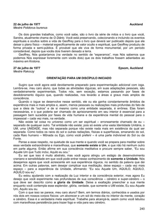 240
22 de julho de 1977 Auckland
Mestre Polidorus Isurenus
Os dois grandes trabalhos, como você sabe, são o livro da série de mitos e o livro que você,
Sandra, atualmente chama de O Diário. Você está preservando, colecionando e incluindo os eventos
espirituais e ocultos sobre a vida de Geoffrey para o livro que deverá ser publicado depois que ele
deixar o plano físico – material especificamente de valor oculto e espiritual, que Geoffrey produziu de
forma privada e semi-pública. É provável que ele viva de forma monumental, por um período
considerável, depois que vocês dois tiverem deixado a terra.
Geoffrey, Nós gostaríamos (na verdade no sentido de “esperamos”, mas Nós sabemos que
podemos Nos expressar livremente com vocês dois) que os dois trabalhos fossem adiantados ao
máximo em Krotona.
27 de julho de 1977 Epsom, Auckland
Mestre Rakoczy
ORIENTAÇÃO PARA UM DISCÍPULO INICIADO
Sugiro que você agora está devidamente preparado para experimentação adicional com ioga.
Lembre-se, meu caro aluno, que todas as atividades ióguicas, em suas adaptações pessoais, são
verdadeiramente experimentais. Todos nós, sem exceção, estamos passando por fases de
desdobramento ióguico que, quando realizadas, nos levarão a áreas e graus mais amplos de
consciência.
Quando o iogue se desenvolve nesse sentido, ele ou ela ganha constantemente âmbitos de
experiência mais e mais amplos e, assim, menos pessoais ou realizações mais profundas do fato de
que a ideia de “outros” e de si mesmo como uma entidade separada, é errônea. Elas foram
necessárias, e o que poderia ser chamado de aprisionamento em seu interior é essencial para a
passagem bem sucedida por fases da vida humana e da experiência mental do pessoal para o
impessoal – cada vez mais, na verdade.
Não existe tal coisa no universo como um ser espiritual – erroneamente chamado de eu –
separado de qualquer outro. Tal entidade não existe; pois só existe uma vasta Identidade Unitária, o
UM, uma UNIDADE, mas não separada porque não existe nada mais em existência da qual ser
separada. Como todos os raios do sol e outras radiações, físicas e superfísicas, emanando do sol,
cada Raio humano – Mônada ou Ego, como você preferir – é uma parte indivisível do Sol ou da
Fonte.
Pense a esse respeito, na quietude de sua mente e quando você se prepara para meditar sobre
essa verdade extraordinária e maravilhosa, que somente existe o Um, e que não há nenhum outro
em parte alguma. Então afirme em sua consciência meditativa e procure sempre saber, “Eu sou
Aquele Um que Tudo inclui, Aquilo eu sou.”
Eu sei que isso é muito abstrato, mas você agora atingiu um estágio de desenvolvimento
craniano e sensibilidade em que você pode entrar nesse conhecimento de somente a Unidade. Nós
desejamos agora que você acrescente em sua experiência ióguica, no sentido da palavra que dei
acima. Em outras palavras, sem desejar complicar sua meditação, deixe espaço – cada vez mais
espaço – para a experiência da Unidade, afirmando: “Eu sou Aquele Um, AQUILO, AQUILO,
AQUILO sou eu”.
Eu estou ajudando com a realização da Luz interior e da consciência exterior, mas agora Eu
desejo que você experimente nas profundezas de sua consciência – cérebro e super-cérebro – o
que deve ser descrito como a gloria da Unidade. Deixe a exaltação preencher a sua mente
enquanto você contempla esse esplendor, glória, verdade, que somente o UM existe, Eu sou Aquele
Um, Aquilo sou eu.
Com o que isso se parece, meu caro aluno? Bem, em termos diários, conhecidos e usados por
nós dois em nossos corpos físicos: um alvorecer e um sol do meio-dia no interior da mente, coração
e cérebro. Essa é a verdadeira meta espiritual. Trabalhe para alcançá-la, assim como você labutou
com maravilhosa persistência para trazer fogo e vida para seu cérebro.
 