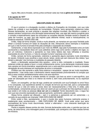 241
Agora, Meu aluno Iniciado, vamos juntos conhecer cada vez mais a glória da Unidade.
4 de agosto de 1977 Auckland
Mestre Polidorus Isurenus
UMA EXPLOSÃO DE AMOR
O que é preciso é a divulgação mundial e efetiva do Evangelho da Unicidade, com sua nota
básica de unidade e sua expressão de humanidade. Portanto, seria apropriado coletarmos todas
Nossas declarações, as suas próprias e aquelas das religiões mundiais, dos filósofos e poetas, e
desses extratos compormos uma afirmação extremamente bela, que seja até mesmo pungente para
o coração e especialmente capaz de conquistar os corações daquela Verdade central a respeito de
cada ser humano, ou seja: que não importa quão diferente mental, racial e individualmente, na
Essência espiritual, TODOS SÃO UM.
Então, redija de forma simples, lúcida e muito atraente, as maneiras em que essa Verdade pode
afetar a conduta humana em todas as situações de vida, oferecendo vários exemplos e incidentes
em que a vida humana é tornada linda pela aceitação e expressão da Unidade.
Certamente, a mais óbvia expressão é por meio do AMOR, seja pela humanidade como um todo
(acrescente a necessidade disso em suas palestras sobre ioga como sendo o objetivo do ioga), ou
por um indivíduo. Colecione e apresente os mais belos relatos das mais refinadas e tocantes
expressões do amor humano, a “vida do coração humano” expressa como amor.
Então, sempre de forma apropriada, colecione e apresente alguns exemplos muito dramáticos
do oposto, limitando suas escolhas a esse século, talvez, ainda que sem descurar dos relatos “que
atraem a atenção” dos horrores e crueldades do passado distante.
Assim, a declaração apresentará dois opostos – amor e ódio, compaixão e crueldade. Esses
poderiam então ser apelos a favor, e muito enfaticamente contra, numa declaração mostrando esses
dois opostos em forma dramática, especialmente com o auto-sacrifício pessoal e mesmo a completa
abnegação de auto-interesse em expressões de amor e compaixão.
Enfatize que não somente a ação física externa é necessária – apesar de ser muito importante,
logicamente – mas ainda mais o sentimento interior experimentado profundamente no coração que
leva a essa conduta verdadeiramente nobre e de auto-sacrifício.
Talvez, então, refira-se à unidade sentida no coração, que leva ao amor e auto-sacrifício, que
pode ser alcançada por meio e no interior da mente e, bem mais profundamente, no Eu espiritual
interior.
Assim, um evangelho, um tipo de ioga, poderia ser construído com sua fundação no amor físico
e na compaixão, sua experiência sentida no coração de ternura que leva dali, para a compreensão
mental de que a vida em todos os seres deve ser necessariamente a Vida Una. E então, pela
contemplação, compreenda porque isso deve ser assim já que o princípio da Vida espiritual é tudo o
que existe e em todas as pessoas deve ser um e o mesmo! Tendo descoberto isso, o iogue faz
com que isso encontre expressão em cada pensamento, sentimento, palavra e ação.
Dessa forma, poderia ser efetuado – sem ir a extremos e parecendo ser um extremista – o
conceito do que poderia ser chamada “UMA EXPLOSÃO DE AMOR”.
Entre vocês e Nós, secretamente, o que o mundo dos seres humanos realmente precisa é
exatamente esse acontecimento – UMA EXPLOSÃO DE AMOR. Você pode achar que seria
aconselhável de forma muito discriminada, indicar a alternativa – uma crescente destruição do
homem pelo homem.
Pense a respeito desses pontos de vista, formule declarações sobre eles, e permita que isso se
torne, de certa forma, uma mensagem para a humanidade, que começaria a ser feita nessas formas
em Krotona.
 