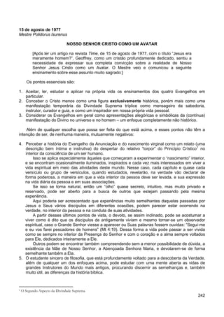 242
15 de agosto de 1977
Mestre Polidorus Isurenus
NOSSO SENHOR CRISTO COMO UM AVATAR
[Após ler um artigo na revista Time, de 15 de agosto de 1977, com o título “Jesus era
meramente homem?”, Geoffrey, como um cristão profundamente dedicado, sentiu a
necessidade de expressar sua completa convicção sobre a realidade de Nosso
Senhor Jesus Cristo como um Avatar. O Mestre veio e comunicou a seguinte
ensinamento sobre esse assunto muito sagrado:]
Os pontos essenciais são:
1. Aceitar, ler, estudar e aplicar na própria vida os ensinamentos dos quatro Evangelhos em
particular.
2. Conceber o Cristo menos como uma figura exclusivamente histórica, porém mais como uma
manifestação temporária da Divindade Suprema tríplice como mensageiro da sabedoria,
instrutor, curador e guia, e como um inspirador em nossa própria vida pessoal.
3. Considerar os Evangelhos em geral como apresentações alegóricas e simbólicas da (contínua)
manifestação do Divino no universo e no homem – um enfoque completamente não histórico.
Além de qualquer escolha que possa ser feita do que está acima, e esses pontos não têm a
intenção de ser, de nenhuma maneira, mutuamente negativos:
4. Perceber a história do Evangelho da Anunciação e do nascimento virginal como um relato (uma
descrição bem íntima e instrutiva) do despertar do relativo “torpor” do Princípio Crístico1
Isso se aplica especialmente àqueles que começaram a experimentar o “nascimento” interior,
e se encontram ocasionalmente iluminados, inspirados e cada vez mais interessados em viver a
vida espiritual em meio das atividades deste mundo. Nesse caso, cada capítulo e quase cada
versículo ou grupo de versículos, quando estudados, revelarão, na verdade vão declarar de
forma poderosa, a maneira em que a vida interior da pessoa deve ser levada, e sua expressão
na vida diária da pessoa e em suas associações.
no
interior da consciência de um ser humano.
Se isso se torna natural, então um “olho” quase secreto, intuitivo, mas muito privado e
reservado, pode ser aberto para a busca de outros que estejam passando pela mesma
experiência.
Aqui poderia ser acrescentado que experiências muito semelhantes daquelas passadas por
Jesus e Seus vários discípulos em diferentes ocasiões, podem parecer estar ocorrendo na
verdade, no interior da pessoa e na conduta de suas atividades.
A partir desses últimos pontos de vista, o devoto, se assim inclinado, pode se acostumar a
viver como é dito que os discípulos de antigamente viviam e mesmo tornar-se um observador
espiritual, caso o Grande Senhor viesse a aparecer ou Suas palavras fossem ouvidas: “Segui-me
e eu vos farei pescadores de homens” (Mt 4:19). Dessa forma a vida pode passar a ser vivida
como se sempre no interior da Presença do Senhor e com o coração e a alma sempre voltados
para Ele, dedicados inteiramente a Ele.
Outros podem se encontrar também compreendendo sem a menor possibilidade de dúvida, a
existência da Mãe de Nosso Senhor, a Abençoada Senhora Maria, e devotarem-se de forma
semelhante também a Ela.
5. O estudante sincero de filosofia, que está profundamente voltado para a descoberta da Verdade,
além de qualquer um dos enfoques acima, pode estudar com uma mente aberta as vidas de
grandes Instrutores do Mundo mais antigos, procurando discernir as semelhanças e, também
muito útil, as diferenças da história bíblica.
1 O Segundo Aspecto da Divindade Suprema.
 
