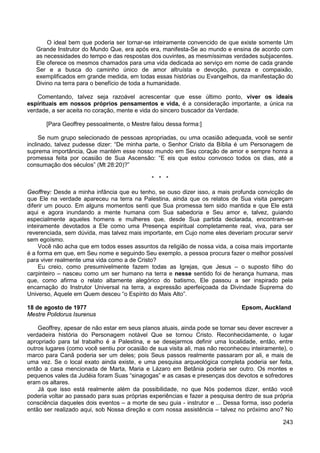 243
O ideal bem que poderia ser tornar-se inteiramente convencido de que existe somente Um
Grande Instrutor do Mundo Que, era após era, manifesta-Se ao mundo e ensina de acordo com
as necessidades do tempo e das respostas dos ouvintes, as mesmíssimas verdades subjacentes.
Ele oferece os mesmos chamados para uma vida dedicada ao serviço em nome de cada grande
Ser e a busca do caminho único de amor altruísta e devoção, pureza e compaixão,
exemplificados em grande medida, em todas essas histórias ou Evangelhos, da manifestação do
Divino na terra para o benefício de toda a humanidade.
Comentando, talvez seja razoável acrescentar que esse último ponto, viver os ideais
espirituais em nossos próprios pensamentos e vida, é a consideração importante, a única na
verdade, a ser aceita no coração, mente e vida do sincero buscador da Verdade.
[Para Geoffrey pessoalmente, o Mestre falou dessa forma:]
Se num grupo selecionado de pessoas apropriadas, ou uma ocasião adequada, você se sentir
inclinado, talvez pudesse dizer: “De minha parte, o Senhor Cristo da Bíblia é um Personagem de
suprema importância, Que mantém esse nosso mundo em Seu coração de amor e sempre honra a
promessa feita por ocasião de Sua Ascensão: “E eis que estou convosco todos os dias, até a
consumação dos séculos” (Mt 28:20)?”
* * *
Geoffrey: Desde a minha infância que eu tenho, se ouso dizer isso, a mais profunda convicção de
que Ele na verdade apareceu na terra na Palestina, ainda que os relatos de Sua visita pareçam
diferir um pouco. Em alguns momentos senti que Sua promessa tem sido mantida e que Ele está
aqui e agora inundando a mente humana com Sua sabedoria e Seu amor e, talvez, guiando
especialmente aqueles homens e mulheres que, desde Sua partida declarada, encontram-se
inteiramente devotados a Ele como uma Presença espiritual completamente real, viva, para ser
reverenciada, sem dúvida, mas talvez mais importante, em Cujo nome eles deveriam procurar servir
sem egoísmo.
Você não acha que em todos esses assuntos da religião de nossa vida, a coisa mais importante
é a forma em que, em Seu nome e seguindo Seu exemplo, a pessoa procura fazer o melhor possível
para viver realmente uma vida como a de Cristo?
Eu creio, como presumivelmente fazem todas as Igrejas, que Jesus – o suposto filho do
carpinteiro – nasceu como um ser humano na terra e nesse sentido foi de herança humana, mas
que, como afirma o relato altamente alegórico do batismo, Ele passou a ser inspirado pela
encarnação do Instrutor Universal na terra, a expressão aperfeiçoada da Divindade Suprema do
Universo, Aquele em Quem desceu “o Espírito do Mais Alto”.
18 de agosto de 1977 Epsom, Auckland
Mestre Polidorus Isurenus
Geoffrey, apesar de não estar em seus planos atuais, ainda pode se tornar seu dever escrever a
verdadeira história do Personagem notável Que se tornou Cristo. Reconhecidamente, o lugar
apropriado para tal trabalho é a Palestina, e se desejarmos definir uma localidade, então, entre
outros lugares (como você sentiu por ocasião de sua visita ali, mas não reconheceu inteiramente), o
marco para Canã poderia ser um deles; pois Seus passos realmente passaram por ali, e mais de
uma vez. Se o local exato ainda existe, e uma pesquisa arqueológica completa poderia ser feita,
então a casa mencionada de Marta, Maria e Lázaro em Betânia poderia ser outro. Os montes e
pequenos vales da Judéia foram Suas “sinagogas” e as casas e presenças dos devotos e sofredores
eram os altares.
Já que isso está realmente além da possibilidade, no que Nós podemos dizer, então você
poderia voltar ao passado para suas próprias experiências e fazer a pesquisa dentro de sua própria
consciência daqueles dois eventos – a morte de seu guia - instrutor e ... Dessa forma, isso poderia
então ser realizado aqui, sob Nossa direção e com nossa assistência – talvez no próximo ano? No
 