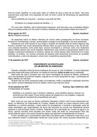 244
final de contas, Geoffrey, se você pode voltar um milhão de anos a partir de um fóssil,1
Isso é suficiente por enquanto – veremos o que pode ser feito.
não seria
possível para você fazer uma regressão de dois mil anos a partir de lembranças de experiências
pessoais?
[O Mestre viu a fadiga cerebral de Geoffrey ... ]
Por outro lado, Geoffrey, não é inteiramente impossível, você não acha, que o verdadeiro Mestre
Jesus em pessoa possa vir e lhe contar a história, ilustrada por suas próprias visões dos eventos?2
20 de agosto de 1977 Epsom, Auckland
Mestre Polidorus Isurenus
As pesquisas sobre os efeitos interiores da música estão prosseguindo de forma favorável,
levando em consideração o tempo, oportunidade e energia à sua disposição e de seus assistentes.
Esperamos que você escreva à sua amiga a respeito da intenção dela de ilustrar algumas das
formas e também das novas descobertas dévicas sobre as quais você escreveu a ela. Se ela der
uma resposta favorável, como pode fazer, procure encorajá-la a continuar como uma ilustradora
efetiva valiosa desses dois novos trabalhos. Mantenham suas mentes e pensamentos abertos com
relação a possíveis ilustradores na América. Apesar do mundo parecer estar declinando em muitas
direções, no entanto, um número crescente de pessoas está seriamente procurando as verdades
mais elevadas, a vida mais elevada e, ainda mais, a experiência pessoal direta.
1º de setembro de 1977 Epsom, Auckland
CONCERNENTE AO DISCIPULADO
DE UM MESTRE DE SABEDORIA
Quando a decisão é feita de forma inalterável de buscar os “pés do Mestre”, é muito importante
que seja preservado tempo suficiente, na medida do possível, todos os dias para a meditação.
Essa pode ser dual e começar com uma clara visualização da pessoa do Mestre, juntamente
com uma saudação de profundo respeito, seguida de um modo apropriado de ioga – combinação de
Raja e Mantra, por exemplo.
Quando isso se tornar impossível pelas circunstâncias, então a saudação e aspiração deveriam
ser, porém, sempre realizadas de forma realista, mesmo que seja bem breve.
10 de setembro de 1977 Krotona, Ojai, California, USA
A Fraternidade de Yucatan
[Geoffrey e eu partimos para a Krotona, California, onde Geoffrey deveria conduzir um
seminário por três meses. Pouco tempo depois de chegarmos a Los Angeles, a seguinte
comunicação foi mentalmente compartilhada com ele:]
Bem vindo em sua volta ao Nosso continente, Daqueles a Quem você invoca diariamente por
ajuda, os Membros da Fraternidade de Yucatan. Apesar de todos os custos externos terem sido
satisfeitos e o conforto atendido, o teste interior foi considerável, e somente a dedicação unida de
vocês possibilitou que respondessem de forma tão favorável ao convite que literalmente deverá
restaurar a vida de Nosso Centro, Krotona. Poderíamos ter a permissão de, a partir de agora e no
futuro, sermos incluídos entre Aqueles com Quem vocês até então se comunicaram? Nós não
vamos detê-los agora, mas vamos saudá-los depois que estiverem se estabelecido em Krotona.
É bem verdade que o conhecimento sobre Nós e de Nossa parte é realmente muito fraco, se é
que realmente existe! A colaboração mental por muito tempo vem sendo buscada diariamente por
1 As investigações efetuadas com o Dr. J. T. Robinson.
2 O Senhor Jesus Cristo e Nossa Senhora Maria, a Mãe do Mundo, realmente apareceram a Geoffrey mais tarde; no entanto,
isso não ficou registrado em O Diário.
 