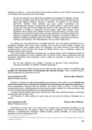 246
existência e poder do ... e Sua concessão de Sua Graça Iniciática a você. Portanto, inclua esse fato
em O Diário, ainda que talvez não na introdução.
[Eu já havia colocado em O Diário essa experiência da Iniciação de Geoffrey, que ele
me ditou na ocasião e data em que ela ocorreu. Pouco antes dos comentários acima
feitos pelo Mestre Polidorus Isurenus a Geoffrey, na verdade no dia anterior
(06.10.77), Geoffrey havia decidido que esse evento maravilhoso era
demasiadamente pessoal e privado para ser tornado público e, assim sendo, havia
me dito para não incluí-lo em O Diário. Na noite de 7 de outubro de 1977, o Mestre
apresentou a Geoffrey a expressão de Seu desejo sobre essa questão, como
registrado acima. Depois que o Mestre terminou Seus comentários, eu disse a Ele,
falando em voz alta (como sempre faço se desejo esclarecer uma frase ou fazer uma
pergunta a respeito da questão que está sendo discutida no momento), “Mestre, o
relato da Iniciação de Geoffrey já está em O Diário.” O Mestre respondeu (por meio de
Geoffrey, como sempre), “Sim, Nós sabemos, mas, por favor, deixe-o ali.”]
Eu estarei com você amanhã para a gravação especial1
Sim, comece com a referência à hesitação que os cristãos podem sentir a respeito de aceitar os
ensinamentos teosóficos de outros Adeptos além do Senhor Cristo. Aquele certamente será seu
comentário introdutório mais apropriado e terá o efeito de conquistar a audiência, já que você
também é cristão.
que é de grande importância para a
Sociedade Teosófica, para você e para o público que vai ouvir de forma ampla e realista uma
palestra sobre Nós. Suas citações sobre H.P. Blavatsky e Sir Edwin Arnold ao final serão muito
impressionantes, como também será aquela do Mestre Kuthumi que, a propósito, poderia ser
repetida mais de vagar outra vez.
[Eu fiz outra pergunta com relação à inclusão de algumas outras experiências
pessoais de Geoffrey em O Diário. O Mestre respondeu:]
Nós queremos que O Diário seja não só um relato da vida, interna e externa, de Geoffrey, mas
também um instrumento para o ensinamento das Ciências Ocultas. Todo o material (sobre o
qual eu perguntei) vai permanecer no livro.
2 de novembro de 1977 Krotona, Ojai, Califórnia
Mestre Polidorus Isurenus
Explique o princípio da total impessoalidade que governa a vida oculta e que a conduta dos
outros nunca deveria ser criticada nem aplicada aos movimentos aos quais eles pertencem. A
única necessidade, o ideal em todos os sentidos – da mente, à fala e ao corpo – é estar voltado
exclusivamente para o aperfeiçoamento de seu próprio caráter, baseado num reconhecimento cada
vez mais profundo da necessidade de tais melhorias pessoais.
Se cada ocultista observar essa regra fundamental, então todo movimento privado e semioculto
vai prosperar enormemente. Aum.
Um Provérbio: A crítica adversa de outro pode ser uma prova de falhas e limitações em si
mesmo.
6 de novembro de 1977 Krotona, Ojai, Califórnia
Mestre Polidorus Isurenus
Aconselhe os jovens (aqui e em casa) sobre a escolha dos fundamentos teosóficos e suas
possíveis extensões em que crença é dada; que sejam cuidadosos para nunca perderem as
infalíveis e centralizadoras influências diretivas dessas grandes verdades, de suas possíveis
extensões e de suas aplicações à vida.
1 A fita referida pelo Mestre era um vídeotape de Geoffrey feito durante sua palestra sobre “A Hierarquia Oculta”, durante o
seminário em Krotona.
 