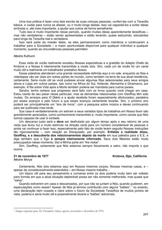 247
Uma boa prática é fazer uma lista escrita de suas crenças pessoais, conferi-las com a Teosofia
básica, e cuidar para nunca se afastar, ou ir muito longe destas. Isso vai capacitá-los a evitar ideias
errôneas e, até mais importante, a ajudar aos outros de forma semelhante.
Tudo isso é muito importante nesse período, quando muitas ideias aparentemente teosóficas –
mas não verdadeiras – estão sendo apresentadas e estão levando, quase seduzindo, estudantes
para longe da Teosofia real e verdadeira.
Isso será parte da missão deles, se eles permanecerem como membros e continuarem a
trabalhar para a Sociedade – a maior oportunidade disponível para qualquer indivíduo a qualquer
momento, quando as circunstâncias pessoais permitem.
Mestre Kuthumi
Essa visita de vocês realmente excedeu Nossas expectativas e a gratidão do Adepto Chefe de
Krotona e a Nossa é inteiramente transmitida a vocês dois. Sim, cada um de vocês foi um canal
muito útil e realmente um trabalhador prestativo Nosso.
Essas palestras atenderam uma grande necessidade definida aqui e no vale, enquanto as fitas e
videotapes vão ser úteis em outras partes do mundo, como também na terra de sua atual residência,
certamente. Seria muito útil se você pudesse enviar algumas fitas selecionadas para seus amigos
ativos e Lojas em outros países, tais como na África do Sul, Holanda, Alemanha e Dinamarca, por
exemplo. A fita sobre Vida após a Morte também poderia ser mandada para outros países.
Sandra, tenha certeza que progresso será feito com os livros quando você chegar em casa.
Estou ciente de seu pesar nesse particular, mas as demandas relacionadas com Geoffrey têm sido
muitas. Os arranjos para O Diário e a ajuda recebida foram especialmente afortunados; parabéns
por esses avanços e pelo futuro a que esses avanços certamente levarão. Sim, o próximo ano
poderá ser principalmente um “ano de livros”, com a pesquisa sobre música e devas continuando
para ser publicada mais tarde.
Sua casa é verdadeiramente um ashram e seus variados tipos de trabalhos em Nosso favor são
grandemente apreciados, como conhecimento transmitido e, muito importante, como canais que Nós
somos capazes de usar à vontade.
Um descanso justo será e deve ser desfrutado por algum tempo após o seu retorno de uma
visita que levou luz e muito estímulo na direção certa para um número considerável de pessoas e
ainda vai continuar a fazer isso, especialmente pelo fato de vocês terem seguido Nossas instruções
tão rigorosamente – com relação ao Discipulado, por exemplo. Enfatize a realidade disso,
Geoffrey, e a descoberta dos relacionamentos depois da morte em sua palestra para a E.E. e
diga também que o Ego é sempre inteiramente informado. Seus dois Mestres estão muito
preocupados nesse momento. Daí a Minha parte em “lhe visitar”.
Sim, Geoffrey, certamente que Nós estamos sempre fisicamente a salvo, não importa o que
ocorra.
21 de novembro de 1977 Krotona, Ojai, Califórnia
Mestre Morya
Certamente, Nós dois estamos aqui em Nossos mesmos corpos, Nossas mesmas casas, e –
apesar de consideravelmente estendidos – em Nosso mesmo trabalho...
Um tópico útil para seu pensamento e conversa entre os dois poderia muito bem ser voltado
para formas em que a atual situação deplorável possa ser não somente melhorada, mas quase que
“salva”.
Quando estiverem em casa e descansados, por que não se juntam a Nós, quando puderem, em
especulações como essas? Apesar de Nós já termos contribuído com alguns “balões”,1
no entanto,
uma declaração bem ousada e clara sobre o futuro da Sociedade Teosófica de muitos pontos de
vista, poderia e seria muito útil e possivelmente levaria a “balões” adicionais.
1 Artigos especiais para The Theosophist, Adyar, agosto, novembro e dezembro de 1976.
 