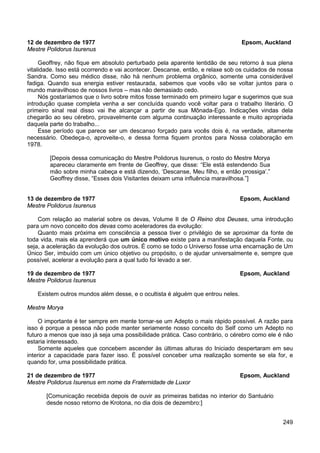 249
12 de dezembro de 1977 Epsom, Auckland
Mestre Polidorus Isurenus
Geoffrey, não fique em absoluto perturbado pela aparente lentidão de seu retorno à sua plena
vitalidade. Isso está ocorrendo e vai acontecer. Descanse, então, e relaxe sob os cuidados de nossa
Sandra. Como seu médico disse, não há nenhum problema orgânico, somente uma considerável
fadiga. Quando sua energia estiver restaurada, sabemos que vocês vão se voltar juntos para o
mundo maravilhoso de nossos livros – mas não demasiado cedo.
Nós gostaríamos que o livro sobre mitos fosse terminado em primeiro lugar e sugerimos que sua
introdução quase completa venha a ser concluída quando você voltar para o trabalho literário. O
primeiro sinal real disso vai lhe alcançar a partir de sua Mônada-Ego. Indicações vindas dela
chegarão ao seu cérebro, provavelmente com alguma continuação interessante e muito apropriada
daquela parte do trabalho...
Esse período que parece ser um descanso forçado para vocês dois é, na verdade, altamente
necessário. Obedeça-o, aproveite-o, e dessa forma fiquem prontos para Nossa colaboração em
1978.
[Depois dessa comunicação do Mestre Polidorus Isurenus, o rosto do Mestre Morya
apareceu claramente em frente de Geoffrey, que disse: “Ele está estendendo Sua
mão sobre minha cabeça e está dizendo, ‘Descanse, Meu filho, e então prossiga’.”
Geoffrey disse, “Esses dois Visitantes deixam uma influência maravilhosa.”]
13 de dezembro de 1977 Epsom, Auckland
Mestre Polidorus Isurenus
Com relação ao material sobre os devas, Volume II de O Reino dos Deuses, uma introdução
para um novo conceito dos devas como aceleradores da evolução:
Quanto mais próxima em consciência a pessoa tiver o privilégio de se aproximar da fonte de
toda vida, mais ela aprenderá que um único motivo existe para a manifestação daquela Fonte, ou
seja, a aceleração da evolução dos outros. É como se todo o Universo fosse uma encarnação de Um
Único Ser, imbuído com um único objetivo ou propósito, o de ajudar universalmente e, sempre que
possível, acelerar a evolução para a qual tudo foi levado a ser.
19 de dezembro de 1977 Epsom, Auckland
Mestre Polidorus Isurenus
Existem outros mundos além desse, e o ocultista é alguém que entrou neles.
Mestre Morya
O importante é ter sempre em mente tornar-se um Adepto o mais rápido possível. A razão para
isso é porque a pessoa não pode manter seriamente nosso conceito do Self como um Adepto no
futuro a menos que isso já seja uma possibilidade prática. Caso contrário, o cérebro como ele é não
estaria interessado.
Somente aqueles que concebem ascender às últimas alturas do Iniciado despertaram em seu
interior a capacidade para fazer isso. É possível conceber uma realização somente se ela for, e
quando for, uma possibilidade prática.
21 de dezembro de 1977 Epsom, Auckland
Mestre Polidorus Isurenus em nome da Fraternidade de Luxor
[Comunicação recebida depois de ouvir as primeiras batidas no interior do Santuário
desde nosso retorno de Krotona, no dia dois de dezembro:]
 