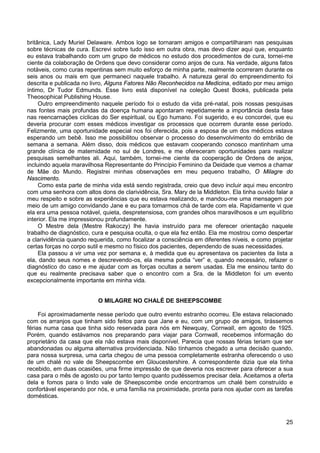 25
britânica, Lady Muriel Delaware. Ambos logo se tornaram amigos e compartilharam nas pesquisas
sobre técnicas de cura. Escrevi sobre tudo isso em outra obra, mas devo dizer aqui que, enquanto
eu estava trabalhando com um grupo de médicos no estudo dos procedimentos de cura, tornei-me
ciente da colaboração de Ordens que devo considerar como anjos de cura. Na verdade, alguns fatos
notáveis, como curas repentinas sem muito esforço de minha parte, realmente ocorreram durante os
seis anos ou mais em que permaneci naquele trabalho. A natureza geral do empreendimento foi
descrita e publicada no livro, Alguns Fatores Não Reconhecidos na Medicina, editado por meu amigo
íntimo, Dr Tudor Edmunds. Esse livro está disponível na coleção Quest Books, publicada pela
Theosophical Publishing House.
Outro empreendimento naquele período foi o estudo da vida pré-natal, pois nossas pesquisas
nas fontes mais profundas da doença humana apontaram repetidamente a importância desta fase
nas reencarnações cíclicas do Ser espiritual, ou Ego humano. Foi sugerido, e eu concordei, que eu
deveria procurar com esses médicos investigar os processos que ocorrem durante esse período.
Felizmente, uma oportunidade especial nos foi oferecida, pois a esposa de um dos médicos estava
esperando um bebê. Isso me possibilitou observar o processo do desenvolvimento do embrião de
semana a semana. Além disso, dois médicos que estavam cooperando conosco mantinham uma
grande clínica de maternidade no sul de Londres, e me ofereceram oportunidades para realizar
pesquisas semelhantes ali. Aqui, também, tornei-me ciente da cooperação de Ordens de anjos,
incluindo aquela maravilhosa Representante do Princípio Feminino da Deidade que viemos a chamar
de Mãe do Mundo. Registrei minhas observações em meu pequeno trabalho, O Milagre do
Nascimento.
Como esta parte de minha vida está sendo registrada, creio que devo incluir aqui meu encontro
com uma senhora com altos dons de clarividência, Sra. Mary de la Middleton. Ela tinha ouvido falar a
meu respeito e sobre as experiências que eu estava realizando, e mandou-me uma mensagem por
meio de um amigo convidando Jane e eu para tomarmos chá de tarde com ela. Rapidamente vi que
ela era uma pessoa notável, quieta, despretensiosa, com grandes olhos maravilhosos e um equilíbrio
interior. Ela me impressionou profundamente.
O Mestre dela (Mestre Rakoczy) lhe havia instruído para me oferecer orientação naquele
trabalho de diagnóstico, cura e pesquisa oculta, o que ela fez então. Ela me mostrou como despertar
a clarividência quando requerida, como focalizar a consciência em diferentes níveis, e como projetar
certas forças no corpo sutil e mesmo no físico dos pacientes, dependendo de suas necessidades.
Ela passou a vir uma vez por semana e, à medida que eu apresentava os pacientes da lista a
ela, dando seus nomes e descrevendo-os, ela mesma podia “ver” e, quando necessário, refazer o
diagnóstico do caso e me ajudar com as forças ocultas a serem usadas. Ela me ensinou tanto do
que eu realmente precisava saber que o encontro com a Sra. de la Middleton foi um evento
excepcionalmente importante em minha vida.
O MILAGRE NO CHALÉ DE SHEEPSCOMBE
Foi aproximadamente nesse período que outro evento estranho ocorreu. Ele estava relacionado
com os arranjos que tinham sido feitos para que Jane e eu, com um grupo de amigos, tirássemos
férias numa casa que tinha sido reservada para nós em Newquay, Cornwall, em agosto de 1925.
Porém, quando estávamos nos preparando para viajar para Cornwall, recebemos informação do
proprietário da casa que ela não estava mais disponível. Parecia que nossas férias teriam que ser
abandonadas ou alguma alternativa providenciada. Não tínhamos chegado a uma decisão quando,
para nossa surpresa, uma carta chegou de uma pessoa completamente estranha oferecendo o uso
de um chalé no vale de Sheepscombe em Gloucestershire. A correspondente dizia que ela tinha
recebido, em duas ocasiões, uma firme impressão de que deveria nos escrever para oferecer a sua
casa para o mês de agosto ou por tanto tempo quanto pudéssemos precisar dela. Aceitamos a oferta
dela e fomos para o lindo vale de Sheepscombe onde encontramos um chalé bem construído e
confortável esperando por nós, e uma família na proximidade, pronta para nos ajudar com as tarefas
domésticas.
 