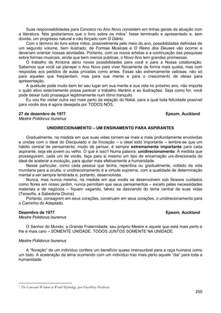 250
Suas responsabilidades para Conosco no Ano Novo consistem em linhas gerais da atuação com
a literatura. Nós gostaríamos que o livro sobre os mitos1
Com o término do livro sobre mitos, possivelmente pelo meio do ano, possibilidades definidas de
um segundo volume, bem ilustrado, de Formas Musicais e O Reino dos Deuses vão ocorrer e
deveriam orientar nossas atividades. Portanto, com os novos artistas e a continuação das pesquisas
sobre formas musicais, ainda que bem menos públicas, o Novo Ano tem grandes promessas.
fosse terminado e apresentado e, sem
dúvida, um progresso natural e não forçado com O Diário.
O trabalho de Krotona abriu novas possibilidades para você e para a Nossa colaboração.
Sabemos que você vai planejar o Ano Novo para viver fisicamente de forma mais quieta, mas com
respostas aos pedidos de aulas privadas como antes. Essas são extremamente valiosas, não só
para aqueles que freqüentam, mas para sua mente e para o crescimento de ideias para
apresentação.
A quietude pode muito bem ter seu lugar em sua mente e sua vida no próximo ano, não importa
o quão ativo externamente possa parecer o trabalho literário e as ilustrações. Seja como for, você
pode deixar tudo prosseguir legitimamente num ritmo tranquilo.
Eu vou lhe visitar outra vez mais perto da estação do Natal, para a qual toda felicidade possível
para vocês dois é agora desejada por TODOS NÓS.
27 de dezembro de 1977 Epsom, Auckland
Mestre Polidorus Isurenus
UNIDIRECIONAMENTO – UM ENSINAMENTO PARA ASPIRANTES
Gradualmente, na medida em que suas vidas tornam-se mais e mais profundamente envolvidas
e unidas com o ideal do Discipulado e da Iniciação – o ideal todo importante – lembre-se que um
hábito central de pensamento, modo de pensar, é sempre extremamente importante para cada
aspirante, seja ele jovem ou velho. O que é isso? Numa palavra: unidirecionamento. À medida que
prosseguirem, cada um de vocês, faça para si mesmo um tipo de encarnação uni-direcionada do
ideal de acelerar a evolução, para ajudar mais efetivamente a humanidade.
Nesse particular, como cada pessoa que tenha, repentina ou gradualmente, voltado da vida
mundana para a oculta, o unidirecionamento é a virtude suprema, com a qualidade de determinação
mental a ser sempre lembrada e, portanto, desenvolvida.
Nunca, mas nunca mesmo, na medida em que vocês se desenvolvem sob Nossos cuidados
como flores em nosso jardim, nunca permitam que seus pensamentos – exceto pelas necessidades
materiais e de negócios – fiquem vagando, talvez se desviando do tema central de suas vidas
(Teosofia, a Sabedoria Divina).
Portanto, consagrem em seus corações, construam em seus corações, o unidirecionamento para
o Caminho do Adeptado.
Dezembro de 1977 Epsom, Auckland
Mestre Polidorus Isurenus
O Senhor do Mundo; a Grande Fraternidade; seu próprio Mestre e aquele que está mais perto e
lhe é mais caro – SOMENTE UNIDADE, TODOS JUNTOS SOMENTE NA UNIDADE.
Mestre Polidorus Isurenus
A “floração” de um indivíduo confere um benefício quase imensurável para a raça humana como
um todo. A aceleração da alma ocorrendo com um indivíduo traz mais perto aquele “dia” para toda a
humanidade.
1 The Concealed Wisdom in World Mythology, por Geoffrey Hodson.
 