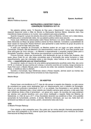 251
1978
1977-78 Epsom, Auckland
Mestre Polidorus Isurenus
INSTRUÇÕES A GEOFFREY PARA A
CONVENÇÃO TEOSÓFICA 1977-78
Na palestra pública sobre “A Descida do Ego para o Nascimento”, inclua toda informação
especial disponível sobre a Mãe do Mundo (a Abençoada Senhora Maria), deixando claro Sua
importância nesse processo e no mundo. Use a palestra para esse propósito.
Quando inaugurar o grupo de estudos dos jovens sobre os Mestres, comece com a ideia básica,
modificada para a compreensão deles, de sua palestra pública sobre esse assunto.
Inclua suas referências colecionadas sobre Nossa Senhora e os vários relatos das meditações
Dela oferecidas ao Bispo da Igreja Católica Liberal da Nova Zelândia. Considere a possibilidade de
fazer cópias do manuscrito “Nossa Senhora” para apresentar a cada membro do grupo de jovens na
noite em que você for falar Dela para eles.
À parte sua repetição da Invocação, os Mestres podem ter um lugar um tanto reduzido na
Convenção. Portanto, fale dos Mestres e do relacionamento vívido de H.P.B. com Eles durante suas
duas alocuções de cinco minutos – os Mestres e especialmente o propósito original Deles para a
Sociedade Teosófica, citando: “Nós temos que popularizar o conhecimento da Teosofia.”
Procure formular, ainda que brevemente, uma declaração de que as visitas dos Avatares, dos
quais Jesus Cristo foi um, são todas concebidas para a iluminação dos seres humanos e, mais
especificamente, para dar orientação sobre a reta direção, retos motivos e reta conduta de suas
vidas – e especialmente para ser misericordioso.
Se possível, repita um resumo de uma estória apropriadamente escolhida sobre Nós, tais como
H.P.B. e o Instrutor de seus sonhos em criança, o encontro ocorrido em Londres, longa conversa no
Hyde Park [com o Mestre Morya] sobre o assunto da então não existente Sociedade Teosófica e,
talvez, a residência dela no Ashram.
Durante a Convenção, faça referências claras a Nosso respeito, abrindo assim as mentes dos
membros para a ideia e dessa forma tornando-os mais responsivos.
Mestre Morya
OS ADEPTOS
Parece haver uma tendência na S.T. hoje de não pensar a respeito dos Adeptos, ou pelo menos
de considerá-Los quase como abstrações sem um relacionamento com o trabalho da Sociedade.
Esse é um erro profundo e lamentável. A S.T. é, na verdade, Sua Sociedade e, num sentido, Eles
não podem ser afastados dela; e levar adiante seu trabalho semana após semana, e mês após mês
sem referência direta a Eles é lamentável – um grave erro, sugiro. As reuniões de Lojas poderiam
ser abertas com grande benefício com uma breve meditação a respeito Deles [os Mestres de
Sabedoria], e o fato de que a S.T. é Sua Sociedade devendo sua existência a Eles. Uma gratidão
apropriada da humanidade, portanto, é devida. Membros individuais, por sua vez, farão bem em
lembrarem-se Deles em suas mentes, porém, obviamente todos são livres.
1978
O Mestre Príncipe Rakoczy
Com relação a dois protegidos seus, Sou grato por ter minha atenção chamada pessoalmente
para seus dois protegidos e vou ordenar ajuda para eles (especialmente como membros da Ordem
Internacional da Maçonaria Mista).
 