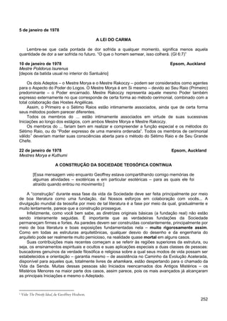 252
5 de janeiro de 1978
A LEI DO CARMA
Lembre-se que cada pontada de dor sofrida a qualquer momento, significa menos aquela
quantidade de dor a ser sofrida no futuro. “O que o homem semear, isso colherá. (Gl 6:7)”
10 de janeiro de 1978 Epsom, Auckland
Mestre Polidorus Isurenus
[depois da batida usual no interior do Santuário]
Os dois Adeptos – o Mestre Morya e o Mestre Rakoczy – podem ser considerados como agentes
para o Aspecto do Poder do Logos. O Mestre Morya é em Si mesmo – devido ao Seu Raio (Primeiro)
predominante – o Poder encarnado. Mestre Rakoczy representa aquele mesmo Poder também
expresso externamente no que corresponde de certa forma ao método cerimonial, combinado com a
total colaboração das Hostes Angélicas.
Assim, o Primeiro e o Sétimo Raios estão intimamente associados, ainda que de certa forma
seus métodos podem parecer diferentes.
Todos os membros do ... estão intimamente associados em virtude de suas sucessivas
Iniciações ao longo dos estágios, com ambos Mestre Morya e Mestre Rakoczy.
Os membros do ... fariam bem em realizar e compreender a função especial e os métodos do
Sétimo Raio, ou do “Poder expresso de uma maneira ordenada”. Todos os membros de cerimonial
válido1
deveriam manter suas consciências aberta para o método do Sétimo Raio e de Seu Grande
Chefe.
22 de janeiro de 1978 Epsom, Auckland
Mestres Morya e Kuthumi
A CONSTRUÇÃO DA SOCIEDADE TEOSÓFICA CONTINUA
[Essa mensagem veio enquanto Geoffrey estava compartilhando comigo memórias de
algumas atividades – exotéricas e em particular esotéricas – para as quais ele foi
atraído quando entrou no movimento:]
A “construção” durante essa fase da vida da Sociedade deve ser feita principalmente por meio
de boa literatura como uma fundação, daí Nossos esforços em colaboração com vocês... A
divulgação mundial da teosofia por meio de tal literatura é a fase por meio da qual, gradualmente e
muito lentamente, parece que a construção prossegue.
Infelizmente, como você bem sabe, as diretrizes originais básicas (a fundação real) não estão
sendo inteiramente seguidas. É importante que as verdadeiras fundações da Sociedade
permaneçam firmes e fortes. As paredes devem ser construídas constantemente, principalmente por
meio de boa literatura e boas exposições fundamentadas nela – muito rigorosamente assim.
Como em todas as estruturas arquitetônicas, qualquer desvio do desenho e da engenharia do
arquiteto pode ser realmente muito pernicioso, na realidade quase mortal em alguns casos.
Suas contribuições mais recentes começam a se referir às regiões superiores da estrutura, ou
seja, os ensinamentos espirituais e ocultos e suas aplicações especiais a duas classes de pessoas:
buscadores genuínos da verdade filosófica e religiosa sobre a qual seus modos de vida possam ser
estabelecidos e orientação – garantia mesmo – de assistência no Caminho da Evolução Acelerada,
disponível para aqueles que, totalmente livres de ahamkara, estão despertando para o chamado da
Vida da Senda. Muitas dessas pessoas são Iniciados reencarnados dos Antigos Mistérios – os
Mistérios Menores na maior parte dos casos, assim parece, pois os mais avançados já alcançaram
as principais Iniciações e mesmo o Adeptado.
1 Vide The Priestly Ideal, de Geoffrey Hodson.
 