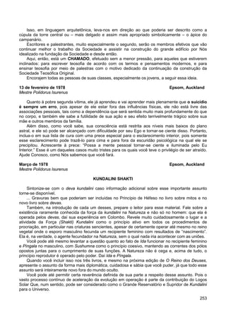253
Isso, em linguagem arquitetônica, leva-nos em direção ao que poderia ser descrito como a
cúpula da torre central ou – mais delgado e assim mais apropriado simbolicamente – o ápice do
campanário.
Escritores e palestrantes, muito especialmente o segundo, serão os membros efetivos que vão
continuar melhor o trabalho da Sociedade e assistir na construção do grande edifício por Nós
idealizado na fundação da Sociedade e desde então.
Aqui, então, está um CHAMADO, efetuado sem a menor pressão, para aqueles que estiverem
inclinados: para escrever teosofia de acordo com os termos e pensamentos modernos, e para
ensinar teosofia por meio de palestras com o motivo dedicado da continuação da construção da
Sociedade Teosófica Original.
Encorajem todas as pessoas de suas classes, especialmente os jovens, a seguir essa ideia.
13 de fevereiro de 1978 Epsom, Auckland
Mestre Polidorus Isurenus
Quanto à pobre segunda vítima, ele já aprendeu e vai aprender mais plenamente que o suicídio
é sempre um erro, pois apesar de ele estar fora das influências físicas, ele não está livre das
associações pessoais, tais como a dependência que será sentida muito mais profundamente do que
no corpo, e também ele sabe a futilidade de sua ação e seu efeito terrivelmente trágico sobre sua
mãe e outros membros da família.
Além disso, como você sabe, sua consciência está restrita aos níveis mais baixos do plano
astral, e ele só pode ser alcançado com dificuldade por seu Ego e tornar-se ciente disso. Portanto,
inclua-o em sua lista de cura com uma prece especial para o esclarecimento interior, pois somente
esse esclarecimento pode trazê-lo para cima e para fora da escuridão psicológica na qual ele se
precipitou. Acrescente à prece: “Possa a mente pessoal tornar-se ciente e iluminada pelo Eu
Interior.” Esse é um daqueles casos muito tristes para os quais você teve o privilégio de ser atraído.
Ajude Conosco, como Nós sabemos que você fará.
Março de 1978 Epsom, Auckland
Mestre Polidorus Isurenus
KUNDALINI SHAKTI
Sintonize-se com o deva kundalini caso informação adicional sobre esse importante assunto
torne-se disponível.
... Gravuras bem que poderiam ser incluídas no Princípio de Héfeso no livro sobre mitos e no
novo livro sobre devas.
Também, na introdução de cada um desses, prepare o leitor para esse material. Fale sobre a
existência raramente conhecida da força da kundalini na Natureza e não só no homem: que ela é
operada pelos devas, daí sua experiência em Colombo. Revele muito cuidadosamente o lugar e a
atividade da Força (Shakti) Kundalini como o princípio ativo em todos os procedimentos de
procriação, em particular nas criaturas sencientes, apesar de certamente operar até mesmo no reino
vegetal onde o esporo masculino fecunda um recipiente feminino com resultados de “nascimento”.
Ela é, na verdade, o agente fecundador na Natureza, sem o qual nada iria acontecer com as uniões.
Você pode até mesmo levantar a questão quanto ao fato de Ida funcionar no recipiente feminino
e Píngala no masculino, com Sushumna como o princípio coesivo, mantendo as correntes dos pólos
opostos juntas para o cumprimento de suas funções. A Natureza não é cega e, acima de tudo, o
princípio reprodutor é operado pelo poder. Daí Ida e Píngala.
Quando você incluir isso nos três livros, e mesmo na próxima edição de O Reino dos Deuses,
apresente o assunto da forma mais diplomática, cuidadosa e sábia que você puder, já que todo esse
assunto será inteiramente novo fora do mundo oculto.
Você pode até permitir certa reverência definida de sua parte a respeito desse assunto. Pois o
vasto processo contínuo de aceleração da evolução em operação é parte da contribuição do Logos
Solar Que, num sentido, pode ser considerado como o Grande Reservatório e Supridor de Kundalini
para o Universo.
 