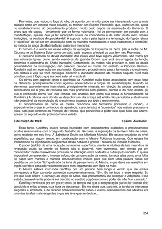 254
Prometeu, que roubou o fogo do céu, de acordo com o mito, pode ser interpretado com grande
cuidado como um Adepto muito elevado, ou melhor, um Espírito Planetário, que, como um elo, ajuda
no estabelecimento do procedimento produtivo muito cedo depois da emanação do Universo. O
preço que ele pagou - certamente que de forma voluntária - foi de permanecer em contato com a
manifestação, apesar dele já ter alcançado níveis de consciência e de estar muito além dessas
limitações, na verdade Anupadaka-Adi. A suposta tortura pela águia e a renovação do fígado retrata
o “sacrifício” de tal ser em associação com os mundos manifestados e seus habitantes e conteúdo,
ao menos ao longo de Manvantaras, maiores e menores.
O homem é o único ser nesse estágio da evolução do Esquema da Terra (daí a rocha no Mt.
Cáucaso) e do Sistema Solar como um todo, cada aspecto principal do qual tem seu Prometeu.
O pequeno número de devas Kundalini, dos quais você teve alguns vislumbres, são vistos por
sua natureza ígnea como sendo membros da grande Ordem que está encarregada da função
sistêmica e planetária do Shakti Kundalini. Certamente, os metais não procriam e, com as atuais
possibilidades de investigação, não parecem crescer ou mudar. No entanto, o Princípio Hefesto-
Kundalini está em operação em seu interior. Observe o procedimento para a formação e crescimento
dos cristais e veja se você consegue discernir a Kundalini atuando até mesmo naquele nível mais
primitivo, pois é lógico que ela deve estar ali – está ali.
Os devas com aspecto ígneo e aparência da Kundalini estão todos associados com essa força
na Natureza, principalmente como agentes aceleradores e forças de sensibilização, levando os
elementos aparentemente insensíveis, principalmente minerais, em direção às pedras preciosas e
continuando até o grau de resposta das mais primitivas semi-plantas, plantas e do reino animal. (O
que é conhecido como “cio” nas fêmeas dos animais tem como sua causa o funcionamento da
Kundalini.) A ciência sem dúvida vai descobrir um dia a força até então não percebida e atualmente
não detectável da estimulação do crescimento atuando por todo o reino mineral.
O conhecimento de como os metais preciosos são formados (incluindo o carvão), e
especialmente o que é conhecido da aparência, característica e “aumentos” nos metais preciosos e
joias, tudo isso pertence ao Princípio de Hefeso, que personifica o poder pelo qual tudo isso ocorre,
apesar do segredo estar profundamente velado.
3 de março de 1978 Epsom, Auckland
Essa tarde, Geoffrey estava sendo inundado com ensinamentos exaltados e profundamente
ocultos relacionados com o Segundo Trabalho de Hércules, a superação da terrível Hidra de Lerna,
como relatado em seu livro, A Sabedoria Oculta na Mitologia Mundial. Ele estava engajado ao nível
superfísico, por algum tempo, em colaboração com o Mestre Polidorus Isurenus, Que estava lhe
transmitindo os significados subjacentes desse notável e grande Trabalho do Iniciado Hércules.
O poder (siddhi) de uma recepção consciente superfísica, mental e intuitiva de tais meandros de
revelação oculta da mente do Mestre não é possível, nem levemente, ser aferido por um
“observador” neste maravilhoso processo de interação entre o Mestre e o discípulo Iniciado. É quase
impossível compreender o intenso esforço de concentração da mente, tornada alva como uma folha
de papel sem marcas e mantida absolutamente imóvel, para que nem uma palavra possa ser
perdida ou um único “fio” quebrado da linha de pensamento do Mestre, e que deve ser revestida em
inglês correto e passada vocalmente para mim, esperando com lápis na mão.
O Mestre estava instruindo Geoffrey por um período bem longo e vendo que ele estava
começando a ficar cansado comentou compreensivamente, “Sim, Eu sei tudo a esse respeito. Eu
tive que lutar contra o cansaço ao longo de Meus dias preparatórios até alcançar o Adeptado. Esse
estado provavelmente poderia ser descrito no sentido corpóreo como o poder de não ficar cansado.”
Geoffrey continuou por um pouco mais de tempo até que a interpretação particular tivesse sido
concluída e então chegou sua hora de descansar. Ele me disse que, para ele, a tarefa de interpretar
alegorias e símbolos, e de receber conscientemente esses e outros ensinamentos dos Mestres era
uma das tarefas mais exigentes a que ele teve que se dedicar...
 