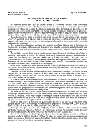 256
19 de março de 1978 Epsom, Auckland
Mestre Polidorus Isurenus
UM CONVITE PARA SALVAR A RAÇA HUMANA
DE SUA EXTINÇÃO MÚTUA
O problema central com que, em muitos países, a Sociedade Teosófica está confrontada
consiste na contínua diversificação dos interesses dos membros e da aparentemente permissível
expansão dos interesses e áreas de estudos e pesquisas, como consequência das extensões de
conhecimento sendo agora alcançadas em muitos campos intelectuais, psicológicos e psíquicos.
Esses inevitavelmente distraem a atenção dos membros para longe do esquema central original de
pensamento e grupo de ideias – teórico e prático – que a S.T. foi concebida para apresentar.
Reconhecidamente, todos os membros são livres e assim devem permanecer, mas é preciso
uma “voz”, avisando sobre o perigo para a eficácia do movimento teosófico, em prevenir e resolver
aqueles males que ocorreram, as graves desvantagens pelas quais a humanidade está se tornando
cada vez mais ameaçada.
Os ensinamentos teosóficos centrais, as verdades teosóficas básicas que a Sociedade foi
fundada para promover, estão em perigo de assumir uma posição secundária, substituídos pelo que
pode parecer para alguns como sendo conceitos modernos e assim mais interessantes. Isso é um
erro.
Na verdade, nenhum deles é novo, ainda que os desenvolvimentos científicos, psicológicos e
psíquicos alcançando a mente do público demandem cuidadosos estudos, planejamento e
resoluções das formas em que eles podem ser aplicados na prática para solucionar os
desenvolvimentos perigosamente ameaçadores que estão ocorrendo em alguns países e grupos.
Esses precisam ser enumerados e as muitas soluções que a teosofia torna disponível deveriam ser
aplicadas, e aplicadas muito realisticamente, sem dúvida.
Caso você possivelmente tenha tempo e energia, Eu ficaria feliz em sugerir que os problemas e
perigos modernos que pressionam urgentemente e suas soluções imediatas e de longo prazo sejam
respondidos à luz da teosofia.
Será que um artigo em sua revista nacional iria produzir um grupo disposto a trabalhar sob sua
direção ou a de outra pessoa, o que você acha? Além disso, e mais importante, porém, seria o
mesmo Chamado para os membros como um todo, por meio de The Theosophist e, você não acha,
de todos os periódicos das Seções?
A questão básica, especialmente aguda nesse momento, é a ameaça de guerra e a forma de
assegurar uma paz mundial permanente. Isso é acentuado pelas últimas descobertas científicas dos
principais países na produção de armas cada vez mais mortíferas e de outros meios de destruição
em massa ou individual. Em outras palavras, o que realmente é preciso, muito urgentemente, Nós
acreditamos, é o que poderia ser chamado de uma confraternização dos povos de todas as nações,
especialmente daquelas com motivos não egoístas.
Os membros da raça humana devem nesse momento colaborar cada vez mais para enfrentar
esse perigo e para sedimentar a fundação inabalável do esforço internacional organizado para a paz
mundial. As Nações Unidas não é capaz de conseguir isso por muitas razões, uma das principais
sendo a necessidade de evitar a saída e não cooperação das nações que estão em desacordo,
aquelas procurando a dominação mundial, por exemplo.
Será que não chegou o momento em que milhares de milhões de pessoas, percebendo esses
perigos, devam unir-se num esforço internacional que poderia ser chamado “UM CONVITE PARA
SALVAR A RAÇA HUMANA DO PERIGO DA EXTINÇÃO MÚTUA”?
Outro problema grave consiste, como você sabe muito bem, do insensato aumento da crueldade
por todo o mundo, do homem ao homem e do homem aos animais. As principais formas deveriam
ser enumeradas juntamente com a formulação de um chamado para sua solução.
Um terceiro problema é a distribuição planetária de alimentos para cessar a morte de milhões, e
a miséria resultante da fome de outros milhões. Por trás e em meio a tudo isso está a ânsia por mais
poder, superioridade financeira e avanço tecnológico nacional adiante de outras nações em armas
de guerra e desenvolvimentos e exportações industriais.
 