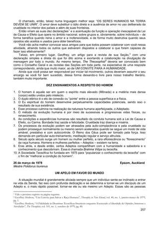 257
O chamado, então, talvez numa linguagem melhor seja: “OS SERES HUMANOS NA TERRA
DEVEM SE UNIR”. O amor deve substituir o ódio direto e a ausência de amor no uso deliberado da
crueldade no interior dos países e além de suas fronteiras.
Então viriam as suas dez declarações1
Você não acha melhor convocar seus amigos para que todos possam colaborar com você nessa
atividade, atraindo todos os outros que estiverem dispostos a colaborar e que forem capazes de
fazer isso efetivamente?
e a acentuação da função e operação inescapável da Lei
de Causa e Efeito que opera no âmbito nacional, sobre grupos e, obviamente, sobre indivíduos – de
forma benéfica quando reina o amor e a inofensividade, e de forma muito destrutiva quando seus
opostos são aceitos e usados para obter benefícios.
Talvez, em primeiro lugar, Geoffrey, um artigo para a revista de sua Seção,2
com uma
declaração simples e direta do que foi dito acima e exortando a colaboração na divulgação da
mensagem por todo o mundo. Ao mesmo tempo, The Theosophist3
Ainda que você possa ser responsável por iniciar tal movimento, outros deveriam assumir o seu
encargo se você for bem sucedido, dessa forma deixando-o livre para nosso trabalho literário,
também muito importante.
deveria ser convocado bem
como o Conselho Geral e as revistas das Seções em toda parte, na expectativa de uma resposta
correspondendo, ainda que muito maior, ao de UM CONVITE PARA A HUMANIDADE.
DEZ ENSINAMENTOS A RESPEITO DO HOMEM
1. O homem é aquele ser em quem o espírito mais elevado (Mônada) e a matéria mais densa
(corpo) estão unidos pelo intelecto.
2. O duplo etérico é o elo de conexão ou “ponte” entre a pessoa superfísica e a física.
3. O Eu espiritual do homem desenvolve perpetuamente capacidades potenciais, sendo isso o
resultado de sua existência.
4. Esse processo culmina na realização da natureza humana aperfeiçoada, o Adeptado.
5. O método da evolução humana é por meio de sucessivas e progressivas vidas físicas, ou
renascimento.
6. As condições e experiências humanas são resultado da conduta humana sob a Lei de Causa e
Efeito, ou Carma. Bondade traz saúde e felicidade. Crueldade traz doença e miséria.
7. Os processos da evolução podem ser atrasados pela auto-complacência e pela crueldade ou
podem prosseguir normalmente ou mesmo serem acelerados quando se segue um modo de vida
amável, prestativo e com autocontrole. O Reino dos Céus pode ser tomado pela força. Isso
demanda em particular auto-treinamento, meditação regular e serviço altruísta.
8. Século após século surge um homem ou mulher perfeito, a rara eflorescência ou “florescimento”
da raça humana. Homens e mulheres perfeitos – Adeptos – existem na terra.
9. Eras atrás, e desde então, certos Adeptos compartilham com a humanidade a sabedoria e o
conhecimento que descobriram. Essa é chamada Brahma Vidya ou teosofia.
10. A Sociedade Teosófica foi fundada em 1875 para “popularizar o conhecimento da teosofia” com
o fim de “melhorar a condição do homem”.
26 de março de 1978 Epsom, Auckland
Mestre Polidorus Isurenus
UM APELO EM FAVOR DO MUNDO
A situação mundial é grandemente aliviada sempre que um indivíduo sente-se inclinado a entrar
na vida da Senda, faz isso com profunda dedicação e se determina a tornar-se um discípulo de um
Adepto e, o mais rápido possível, tornar-se ele ou ela mesmo um Adepto. Essas são as pessoas
1 Vide o próximo registro na página seguinte.
2 Geoffrey Hodson, “Um Convite para Salvar a Raça Humana”, Theosophy in New Zeland, vol. 40, no. 1, janeiro-março de 1979,
pg. 1.
3 Geoffrey Hodson, “A Fidelidade às Doutrinas Teosóficas Imutáveis enquanto Exercendo a Liberdade de Opinião, Interesse e
Atividades”, The Thesophist, vol. 101, no. 1, outubro de 1979, pg. 80.
 