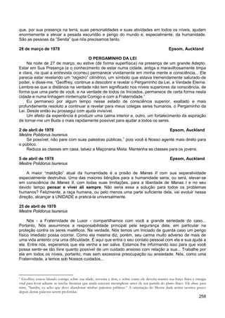 258
que, por sua presença na terra, suas personalidades e suas atividades em todos os níveis, ajudam
enormemente a elevar a pesada escuridão e perigo do mundo e, especialmente, da humanidade.
São as pessoas da “Senda” que nós precisamos tanto.
28 de março de 1978 Epsom, Auckland
O PERGAMINHO DA LEI
Na noite de 27 de março, eu estive (de forma superfísica) na presença de um grande Adepto.
Estar em Sua Presença (e o conhecimento de estar numa cidade, antiga e maravilhosamente limpa
e clara, na qual a entrevista ocorreu) permanece vividamente em minha mente e consciência... Ele
parecia estar revelando um “registro” cilíndrico, um símbolo que estava tremendamente saturado de
poder, e disse-me, “Geoffrey, continue a descobrir e revelar o Pergaminho da Lei, a Verdade Eterna.
Lembre-se que a distância na verdade não tem significado nos níveis superiores da consciência, de
forma que uma parte de você, e na verdade de todos os Iniciados, permanece de certa forma nesta
cidade e numa linhagem ininterrupta Comigo e com a Fraternidade.”
Eu permaneci por algum tempo nesse estado de consciência superior, exaltado e mais
profundamente resoluto a continuar a revelar para meus colegas seres humanos, o Pergaminho da
Lei. Desde então eu prossegui com ajuda invisível.
Um efeito da experiência é produzir uma calma interior e, outro, um fortalecimento da aspiração
de tornar-me um Buda o mais rapidamente possível para ajudar a todos os seres.
2 de abril de 1978 Epsom, Auckland
Mestre Polidorus Isurenus
Se possível, não pare com suas palestras públicas,1
Reduza as classes em casa, talvez a Maçonaria Mista. Mantenha as classes para os jovens.
pois você é Nosso agente mais direto para
o público.
5 de abril de 1978 Epsom, Auckland
Mestre Polidorus Isurenus
A maior “maldição” atual da humanidade é a prisão de Manas II com sua separatividade
especialmente destrutiva. Uma das maiores bênçãos para a humanidade seria, ou será, elevar-se
em consciência de Manas II, com todas suas limitações, para a liberdade de Manas I e no seu
devido tempo pensar e viver ali sempre. Não seria essa a solução para todos os problemas
humanos? Felizmente, a raça humana, ou pelo menos uma parte suficiente dela, vai evoluir nessa
direção, alcançar a UNIDADE e praticá-la universalmente.
25 de abril de 1978
Mestre Polidorus Isurenus
Nós - a Fraternidade de Luxor - compartilhamos com você a grande seriedade do caso...
Portanto, Nós assumimos a responsabilidade principal pela segurança dela, em particular na
proteção contra os seres maléficos. Na verdade, Nós temos um Iniciado de guarda caso um perigo
físico imediato possa ocorrer. Como ela mesma diz, porém, seu carma muito adverso de mais de
uma vida anterior cria uma dificuldade. É aqui que entra o seu contato pessoal com ela e sua ajuda a
ela. Entre nós, esperamos que ela venha a ser salva. Estamos lhe informando isso para que você
possa sentir-se tão livre quanto possível de um cuidado ansioso com relação a sua... Trabalhe por
ela em todos os níveis, portanto, mas sem excessiva preocupação ou ansiedade. Nós, como uma
Fraternidade, a temos sob Nossos cuidados...
1 Geoffrey estava falando comigo sobre sua idade, noventa e dois, e sobre como ele deveria manter sua força física e energia
vital para levar adiante as tarefas literárias que ainda estavam incompletas antes de sua partida do plano físico. Ele disse para
mim, “Sandra, eu acho que devo abandonar minhas palestras públicas.” A orientação do Mestre dada acima ocorreu pouco
depois destas palavras serem proferidas.
 