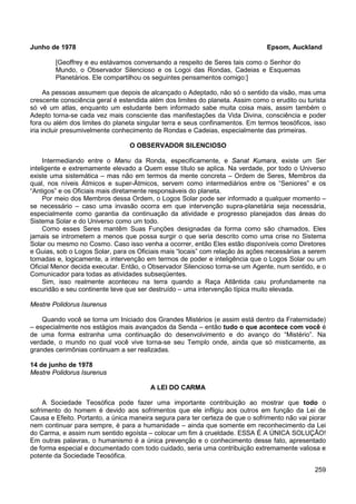 259
Junho de 1978 Epsom, Auckland
[Geoffrey e eu estávamos conversando a respeito de Seres tais como o Senhor do
Mundo, o Observador Silencioso e os Logoi das Rondas, Cadeias e Esquemas
Planetários. Ele compartilhou os seguintes pensamentos comigo:]
As pessoas assumem que depois de alcançado o Adeptado, não só o sentido da visão, mas uma
crescente consciência geral é estendida além dos limites do planeta. Assim como o erudito ou turista
só vê um atlas, enquanto um estudante bem informado sabe muita coisa mais, assim também o
Adepto torna-se cada vez mais consciente das manifestações da Vida Divina, consciência e poder
fora ou além dos limites do planeta singular terra e seus confinamentos. Em termos teosóficos, isso
iria incluir presumivelmente conhecimento de Rondas e Cadeias, especialmente das primeiras.
O OBSERVADOR SILENCIOSO
Intermediando entre o Manu da Ronda, especificamente, e Sanat Kumara, existe um Ser
inteligente e extremamente elevado a Quem esse título se aplica. Na verdade, por todo o Universo
existe uma sistemática – mas não em termos da mente concreta – Ordem de Seres, Membros da
qual, nos níveis Átmicos e super-Átmicos, servem como intermediários entre os “Seniores” e os
“Antigos” e os Oficiais mais diretamente responsáveis do planeta.
Por meio dos Membros dessa Ordem, o Logos Solar pode ser informado a qualquer momento –
se necessário – caso uma invasão ocorra em que intervenção supra-planetária seja necessária,
especialmente como garantia da continuação da atividade e progresso planejados das áreas do
Sistema Solar e do Universo como um todo.
Como esses Seres mantêm Suas Funções designadas da forma como são chamados, Eles
jamais se intrometem a menos que possa surgir o que seria descrito como uma crise no Sistema
Solar ou mesmo no Cosmo. Caso isso venha a ocorrer, então Eles estão disponíveis como Diretores
e Guias, sob o Logos Solar, para os Oficiais mais “locais” com relação às ações necessárias a serem
tomadas e, logicamente, a intervenção em termos de poder e inteligência que o Logos Solar ou um
Oficial Menor decida executar. Então, o Observador Silencioso torna-se um Agente, num sentido, e o
Comunicador para todas as atividades subseqüentes.
Sim, isso realmente aconteceu na terra quando a Raça Atlântida caiu profundamente na
escuridão e seu continente teve que ser destruído – uma intervenção típica muito elevada.
Mestre Polidorus Isurenus
Quando você se torna um Iniciado dos Grandes Mistérios (e assim está dentro da Fraternidade)
– especialmente nos estágios mais avançados da Senda – então tudo o que acontece com você é
de uma forma estranha uma continuação do desenvolvimento e do avanço do “Mistério”. Na
verdade, o mundo no qual você vive torna-se seu Templo onde, ainda que só misticamente, as
grandes cerimônias continuam a ser realizadas.
14 de junho de 1978
Mestre Polidorus Isurenus
A LEI DO CARMA
A Sociedade Teosófica pode fazer uma importante contribuição ao mostrar que todo o
sofrimento do homem é devido aos sofrimentos que ele infligiu aos outros em função da Lei de
Causa e Efeito. Portanto, a única maneira segura para ter certeza de que o sofrimento não vai piorar
nem continuar para sempre, é para a humanidade – ainda que somente em reconhecimento da Lei
do Carma, e assim num sentido egoísta – colocar um fim à crueldade. ESSA É A ÚNICA SOLUÇÃO!
Em outras palavras, o humanismo é a única prevenção e o conhecimento desse fato, apresentado
de forma especial e documentado com todo cuidado, seria uma contribuição extremamente valiosa e
potente da Sociedade Teosófica.
 