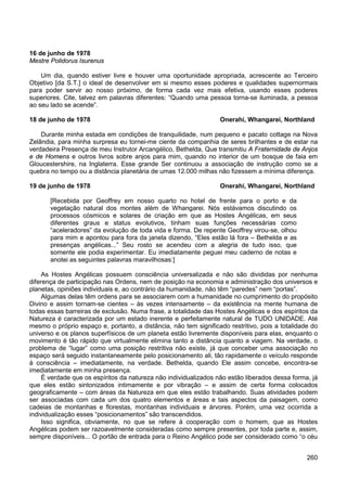 260
16 de junho de 1978
Mestre Polidorus Isurenus
Um dia, quando estiver livre e houver uma oportunidade apropriada, acrescente ao Terceiro
Objetivo [da S.T.] o ideal de desenvolver em si mesmo esses poderes e qualidades supernormais
para poder servir ao nosso próximo, de forma cada vez mais efetiva, usando esses poderes
superiores. Cite, talvez em palavras diferentes: “Quando uma pessoa torna-se iluminada, a pessoa
ao seu lado se acende”.
18 de junho de 1978 Onerahi, Whangarei, Northland
Durante minha estada em condições de tranquilidade, num pequeno e pacato cottage na Nova
Zelândia, para minha surpresa eu tornei-me ciente da companhia de seres brilhantes e de estar na
verdadeira Presença de meu Instrutor Arcangélico, Bethelda, Que transmitiu A Fraternidade de Anjos
e de Homens e outros livros sobre anjos para mim, quando no interior de um bosque de faia em
Gloucestershire, na Inglaterra. Esse grande Ser continuou a associação de instrução como se a
quebra no tempo ou a distância planetária de umas 12.000 milhas não fizessem a mínima diferença.
19 de junho de 1978 Onerahi, Whangarei, Northland
[Recebida por Geoffrey em nosso quarto no hotel de frente para o porto e da
vegetação natural dos montes além de Whangarei. Nós estávamos discutindo os
processos cósmicos e solares de criação em que as Hostes Angélicas, em seus
diferentes graus e status evolutivos, tinham suas funções necessárias como
“aceleradores” da evolução de toda vida e forma. De repente Geoffrey virou-se, olhou
para mim e apontou para fora da janela dizendo, “Eles estão lá fora – Bethelda e as
presenças angélicas...” Seu rosto se acendeu com a alegria de tudo isso, que
somente ele podia experimentar. Eu imediatamente peguei meu caderno de notas e
anotei as seguintes palavras maravilhosas:]
As Hostes Angélicas possuem consciência universalizada e não são divididas por nenhuma
diferença de participação nas Ordens, nem de posição na economia e administração dos universos e
planetas, opiniões individuais e, ao contrário da humanidade, não têm “paredes” nem “portas”.
Algumas delas têm ordens para se associarem com a humanidade no cumprimento do propósito
Divino e assim tornam-se cientes – às vezes intensamente – da existência na mente humana de
todas essas barreiras de exclusão. Numa frase, a totalidade das Hostes Angélicas e dos espíritos da
Natureza é caracterizada por um estado inerente e perfeitamente natural de TUDO UNIDADE. Até
mesmo o próprio espaço e, portanto, a distância, não tem significado restritivo, pois a totalidade do
universo e os planos superfísicos de um planeta estão livremente disponíveis para elas, enquanto o
movimento é tão rápido que virtualmente elimina tanto a distância quanto a viagem. Na verdade, o
problema de “lugar” como uma posição restritiva não existe, já que conceber uma associação no
espaço será seguido instantaneamente pelo posicionamento ali, tão rapidamente o veículo responde
à consciência – imediatamente, na verdade. Bethelda, quando Ele assim concebe, encontra-se
imediatamente em minha presença.
É verdade que os espíritos da natureza não individualizados não estão liberados dessa forma, já
que eles estão sintonizados intimamente e por vibração – e assim de certa forma colocados
geograficamente – com áreas da Natureza em que eles estão trabalhando. Suas atividades podem
ser associadas com cada um dos quatro elementos e áreas e tais aspectos da paisagem, como
cadeias de montanhas e florestas, montanhas individuais e árvores. Porém, uma vez ocorrida a
individualização esses “posicionamentos” são transcendidos.
Isso significa, obviamente, no que se refere à cooperação com o homem, que as Hostes
Angélicas podem ser razoavelmente consideradas como sempre presentes, por toda parte e, assim,
sempre disponíveis... O portão de entrada para o Reino Angélico pode ser considerado como “o céu
 